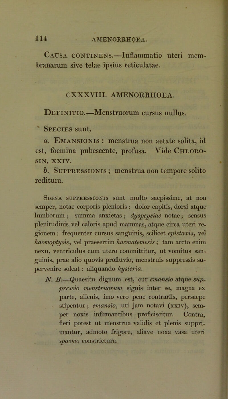 Causa continens.—Inflammatio uteri mem- branarum sive telae ipsius reticulatae. CXXXVIII. AMENORRHOEA. Definitio.—Menstruorum cursus nullus. Species sunt, a. Emansionis : menstrua non aetate solita, id est, foemina pubescente, profusa. Vide Ciiloiio- SIN, XXIV. b. Suppressionis ; menstrua non tempore solito reditura. Signa suppressionis sunt multo saepissime, at non semper, notae corporis plenioris : dolor capitis, dorsi atque lumborum ; summa anxietas ; dyspepsiae notae; sensus plenitudinis vel caloris apud mammas, atque circa uteri re- gionem : frequenter cursus sanguinis, scilicet epistaxis, vel haemoptysis, vel praesertim haematemesis; tam arcto enim nexu, ventriculus cum utero committitur, ut vomitus san- guinis, prae alio quovis profluvio, menstruis suppressis su- pervenire soleat: aliquando hysteria. N. B.—Quaesitu dignum est, cur emansio atque sup- pressio menstruorum signis inter se, magna ex parte, alienis, imo vero pene contrariis, persaepe stipentur; emansio, uti jam notavi (xxiv), sem- per noxis infirmantibus proficiscitur. Contra, fieri potest ut menstrua validis et plenis suppri- mantur, admoto frigore, aliave noxa vasa uteri spasmo constrictura.