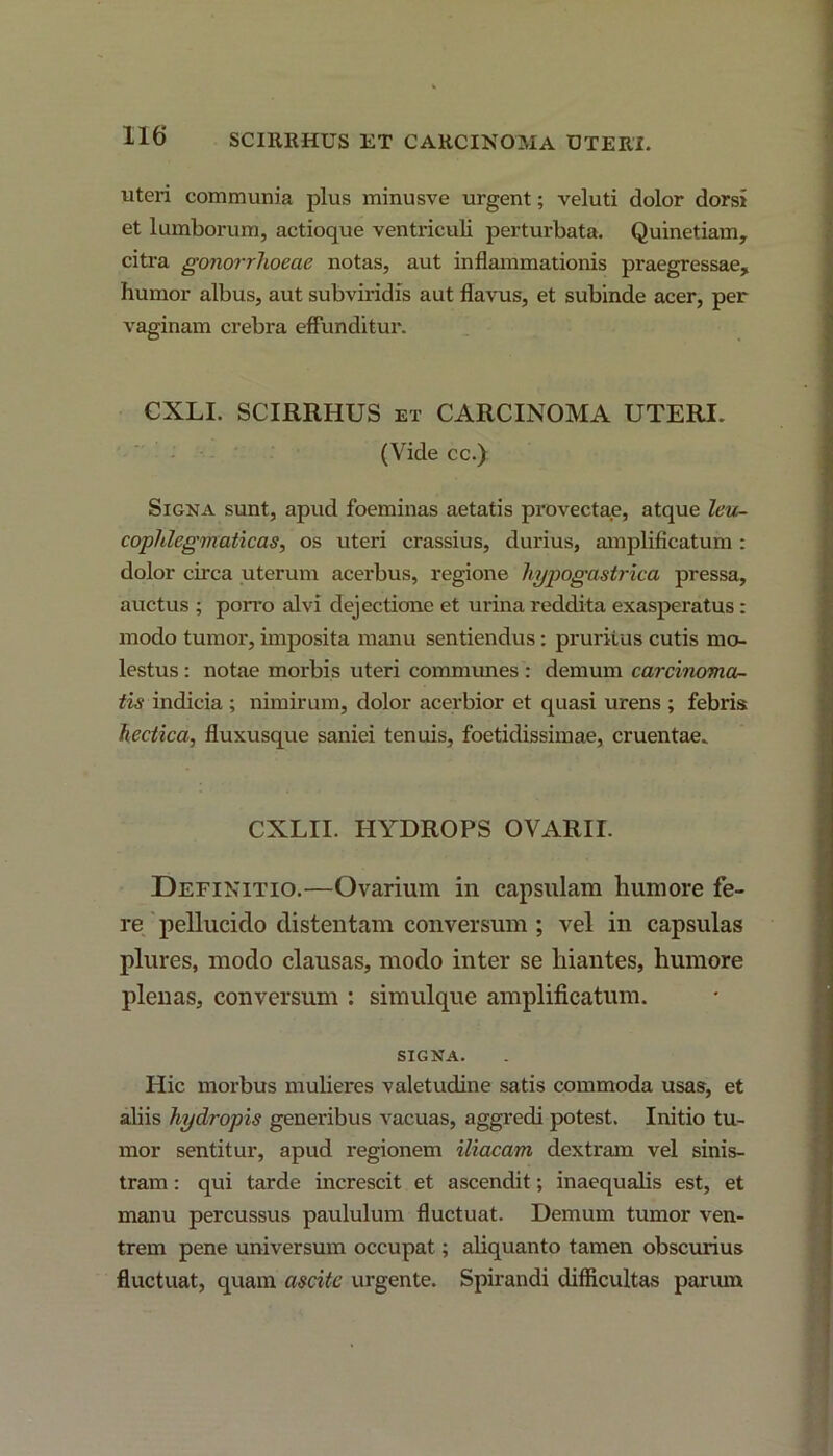 SCIllRHUS ET CARCINOMA UTERI. uteri communia plus minusve urgent; veluti dolor dorsi et lumborum, actioque ventriculi perturbata. Quinetiam, citra gonorrhoeae notas, aut inflammationis praegressae, humor albus, aut subviridis aut flavus, et subinde acer, per vaginam crebra effunditur. CXLI. SCIRRHUS et CARCINOMA UTERI. (Vide cc.) Signa sunt, apud foeminas aetatis provectae, atque leu- cophlegmaticas, os uteri crassius, durius, amplificatum : dolor circa uterum acerbus, regione hypogastrica pressa, auctus ; porro alvi dejectione et urina reddita exasperatus: modo tumor, imposita manu sentiendus: pruritus cutis mo- lestus: notae morbis uteri communes: demum carcinoma- tis indicia ; nimirum, dolor acerbior et quasi urens ; febris hectica, fluxusque saniei tenuis, foetidissimae, cruentae. CXLII. HYDROPS OVARII. Definitio.—Ovarium in capsulam humore fe- re pellucido distentam conversum ; vel in capsulas plures, modo clausas, modo inter se hiantes, humore plenas, conversum : simulque amplificatum. SIGNA. Hic morbus mulieres valetudine satis commoda usas, et aliis hydropis generibus vacuas, aggredi potest. Initio tu- mor sentitur, apud regionem iliacam dextram vel sinis- tram : qui tarde increscit et ascendit; inaequalis est, et manu percussus paululum fluctuat. Demum tumor ven- trem pene universum occupat; aliquanto tamen obscurius fluctuat, quam ascite urgente. Spirandi difficultas parum