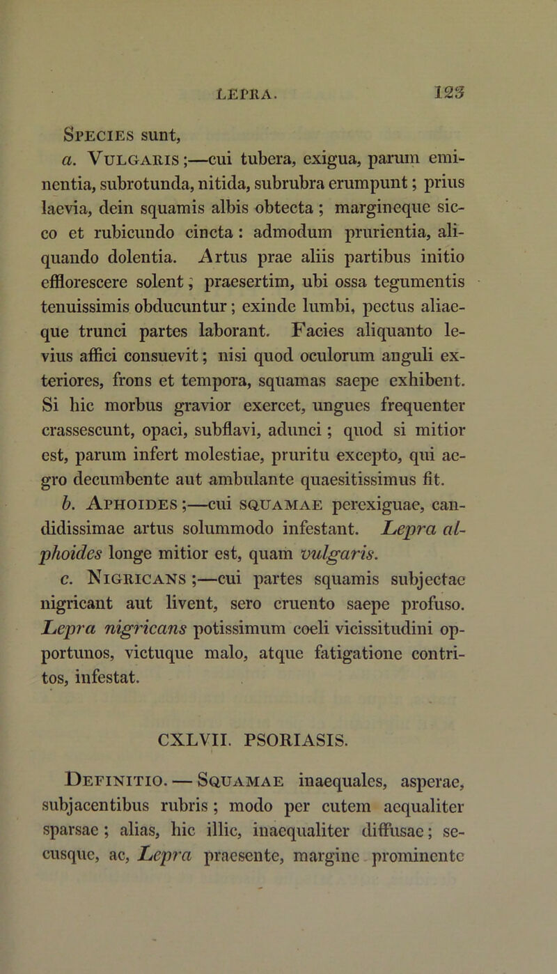 Species sunt, a. Vulgaris;—cui tubera, exigua, parum emi- nentia, subrotunda, nitida, subrubra erumpunt; prius laevia, dein squamis albis obtecta ; margineque sic- co et rubicundo cincta : admodum prurientia, ali- quando dolentia. Artus prae aliis partibus initio efflorescere solent; praesertim, ubi ossa tegumentis tenuissimis obducuntur; exinde lumbi, pectus aliae- que trunci partes laborant. Facies aliquanto le- vius affici consuevit; nisi quod oculorum anguli ex- teriores, frons et tempora, squamas saepe exhibent. Si hic morbus gravior exercet, ungues frequenter crassescunt, opaci, subflavi, adunci; quod si mitior est, parum infert molestiae, pruritu excepto, qui ae- gro decumbente aut ambulante quaesitissimus fit. b. Aphoides ;—cui squamae perexiguae, can- didissimae artus solummodo infestant. Lepra al- plioides longe mitior est, quam vulgaris. c. Nigricans ;—cui partes squamis subjectae nigricant aut livent, sero cruento saepe profuso. Lepra nigricans potissimum coeli vicissitudini op- portunos, victuque malo, atque fatigatione contri- tos, infestat. CXLVII. PSORIASIS. Definitio. — Squamae inaequales, asperae, subjacentibus rubris; modo per cutem aequaliter sparsae; alias, hic illic, inaequaliter diffusae; se- cusque, ac, Lepra praesente, margine prominente