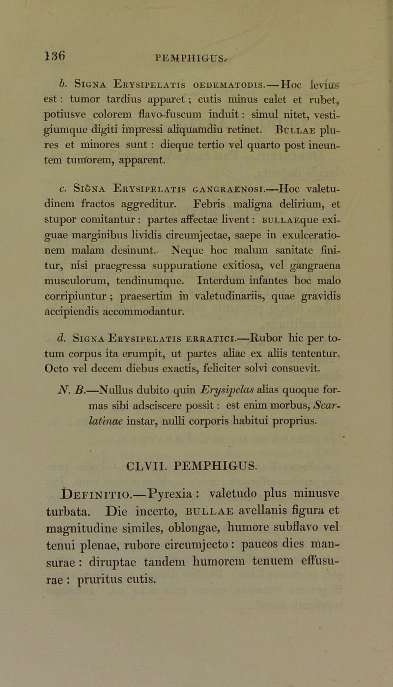 PEMPHIGUS. b. Signa Erysipelatis oedematodis.—Hoc levius est: tumor tardius apparet; cutis minus calet et rubet, potiusve colorem flavo-fuscum induit: simul nitet, vesti- giumque digiti impressi aliquamdiu retinet. Bullae plu- res et minores sunt : dieque tertio vel quarto post ineun- tem tumorem, apparent. c. Si&na Erysipelatis gangraenosi.—Hoc valetu- dinem fractos aggreditur. Febris maligna delirium, et stupor comitantur: partes affectae livent: BULLAEque exi- guae marginibus lividis circumjectae, saepe in exulceratio- nem malam desinunt. Neque hoc malum sanitate fini- tur, nisi praegressa suppuratione exitiosa, vel gangraena musculorum, tendinumque. Interdum infantes hoc malo corripiuntur; praesertim in valetudinariis, quae gravidis accipiendis accommodantur. d. Signa Erysipelatis erratici.—Rubor hic per to- tum corpus ita erumpit, ut partes aliae ex aliis tententur. Octo vel decem diebus exactis, feliciter solvi consuevit. N. B.—Nullus dubito quin Erysipelas alias quoque for- mas sibi adsciscere possit: est enim morbus, Scar- latinae instar, nulli corporis habitui proprius. CLVII. PEMPHIGUS. Definitio.—Pyrexia : valetudo plus minusvc turbata. Die incerto, bullae avellanis figura et magnitudine similes, oblongae, humore subflavo vel tenui plenae, rubore circumjecto: paucos dies man- surae : diruptae tandem humorem tenuem effusu- rae : pruritus cutis.