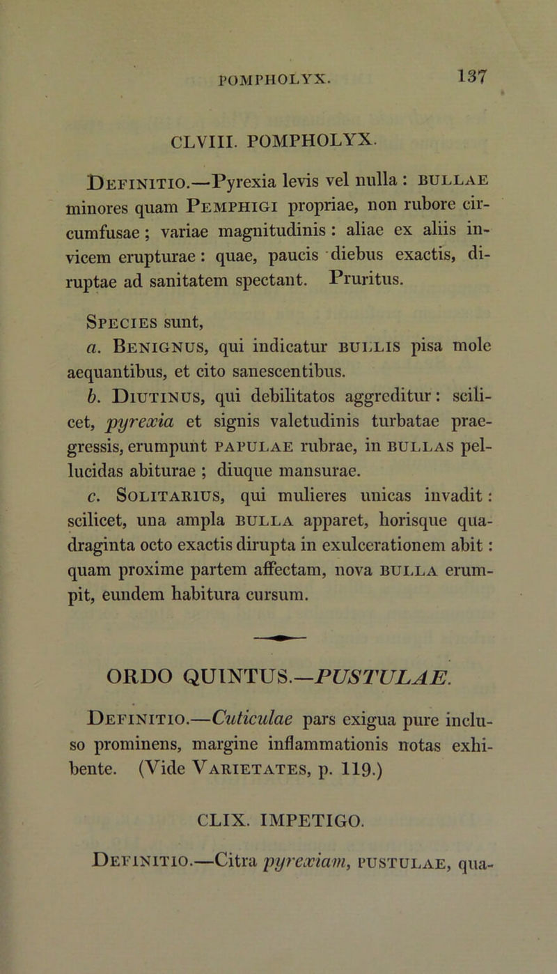 CLVIII. POMPHOLYX. Definitio.—Pyrexia levis vel nulla : bullae minores quam Pemphigi propriae, non rubore cir- cumfusae ; variae magnitudinis aliae ex aliis in- vicem erupturae: quae, paucis diebus exactis, di- ruptae ad sanitatem spectant. Pruritus. Species sunt, a. Benignus, qui indicatur bullis pisa mole aequantibus, et cito sanescentibus. b. Diutinus, qui debilitatos aggreditur: scili- cet, pyreocia et signis valetudinis turbatae prae- gressis, erumpunt papulae rubrae, in bullas pel- lucidas abiturae ; diuque mansurae. c. Solitarius, qui mulieres unicas invadit: scilicet, una ampla bulla apparet, horisque qua- draginta octo exactis dirupta in exulcerationem abit: quam proxime partem affectam, nova bulla erum- pit, eundem habitura cursum. ORDO QUINTUS.—PUSTULAE. Definitio.—Cuticulae pars exigua pure inclu- so prominens, margine inflammationis notas exhi- bente. (Vide Varietates, p. 119.) CLIX. IMPETIGO. Definitio.—Citra pyrexiam, pustulae, qua-