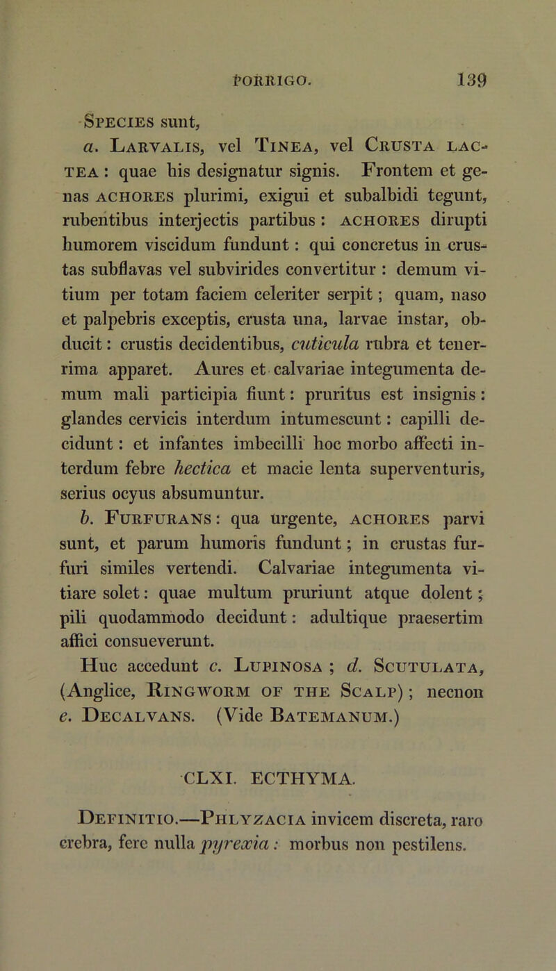 Species sunt, a. Larvalis, vel Tinea, vel Crusta lac- tea : quae his designatur signis. Frontem et ge- nas achores plurimi, exigui et subalbidi tegunt, rubentibus inteijectis partibus : achores dirupti humorem viscidum fundunt: qui concretus in crus- tas subfiavas vel subvirides convertitur : demum vi- tium per totam faciem celeriter serpit; quam, naso et palpebris exceptis, crusta una, larvae instar, ob- ducit : crustis decidentibus, cuticula rubra et tener- rima apparet. Aures et calvariae integumenta de- mum mali participia fiunt: pruritus est insignis: glandes cervicis interdum intumescunt: capilli de- cidunt : et infantes imbecilli lioc morbo affecti in- terdum febre hectica et macie lenta superventuris, serius ocyus absumuntur. b. Furfurans : qua urgente, achores parvi sunt, et parum humoris fundunt; in crustas fur- furi similes vertendi. Calvariae integumenta vi- tiare solet: quae multum pruriunt atque dolent; pili quodammodo decidunt: adultique praesertim affici consueverunt. Huc accedunt c. Lupinosa ; d. Scutulata, (Anglice, Ringworm of the Scalp) ; necnon e. Decalvans. (Vide Batemanum.) CLXI. ECTHYMA. Definitio.—Phlyzacia invicem discreta, raro crebra, fere nulla pyreocia; morbus non pestilens.