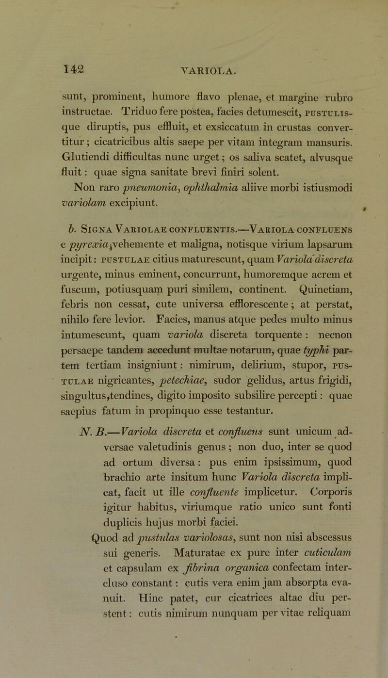 sunt, prominent, humore flavo plenae, et margine rubro instructae. Triduo fere postea, facies detumescit, pustulis- que diruptis, pus effluit, et exsiccatum in crustas conver- titur ; cicatricibus altis saepe per vitam integram mansuris. Glutiendi difficultas nunc urget; os saliva scatet, alvusque fluit: quae signa sanitate brevi finiri solent. Non raro 'pneumonia, Ophthalmia aliive morbi istiusmodi variolam excipiunt. b. Signa Variolae confluentis.—Variola confluens c pyrexiaprehemente et maligna, notisque virium lapsarum incipit: pustulae citius maturescunt, quam Variola discreta urgente, minus eminent, concurrunt, humoremque acrem et fuscum, potiusquam puri similem, continent. Quinetiam, febris non cessat, cute universa efflorescente; at perstat, nihilo fere levior. Facies, manus atque pedes multo minus intumescunt, quam variola discreta torquente : necnon persaepe tandem accedunt multae notarum, quae typhi par- tem tertiam insigniunt: nimirum, delirium, stupor, pus- tulae nigricantes, petechiae, sudor gelidus, artus frigidi, singultus,tendines, digito imposito subsilire percepti: quae saepius fatum in propinquo esse testantur. N.B.— Variola discreta et confluens sunt unicum ad- versae valetudinis genus; non duo, inter se quod ad ortum diversa: pus enim ipsissimum, quod brachio arte insitum hunc Variola discreta impli- cat, facit ut ille confluente implicetur. Corporis igitur habitus, viriumque ratio unico sunt fonti duplicis hujus morbi faciei. Quod ad pustulas variolosas, sunt non nisi abscessus sui generis. Maturatae ex pure inter cuticulam et capsulam ex flbrina organica confectam inter- cluso constant: cutis vera enim jam absorpta eva- nuit. Hinc patet, cur cicatrices altae diu per- stent : cutis nimirum nunquam per vitae reliquam