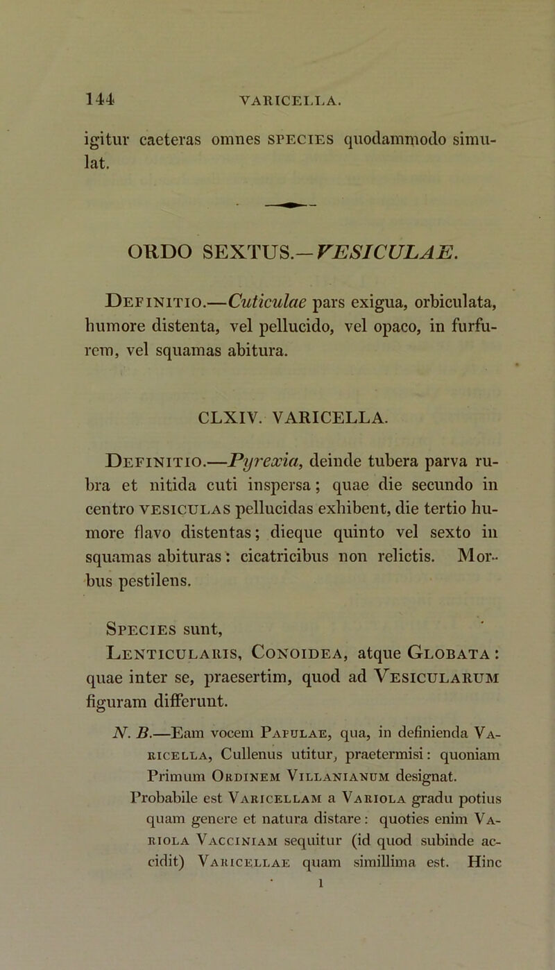 igitur caeteras omnes species quodammodo simu lat. ORDO SEXTUS.— VESICULAE. Definitio.—Cuticulae pars exigua, orbiculata, humore distenta, vel pellucido, vel opaco, in furfu- rem, vel squamas abitura. CLXIV. VARICELLA. Definitio.—Pyreocia, deinde tubera parva ru- bra et nitida cuti inspersa; quae die secundo in centro vesiculas pellucidas exhibent, die tertio hu- more flavo distentas; dieque quinto vel sexto in squamas abituras', cicatricibus non relictis. Mor- bus pestilens. Species sunt, Lenticularis, Conoidea, atque Globata : quae inter se, praesertim, quod ad Vesicularum figuram differunt. N. B.—Eam vocem P arulae, qua, in definienda Va- ricella, Cullenus utitur, praetermisi: quoniam Primum Ordinem Villanianum designat. Probabile est Varicellam a Variola gradu potius quam genere et natura distare: quoties enim Va- riola Vacciniam sequitur (id quod subinde ac- cidit) Varicellae quam simillima est. Hinc l