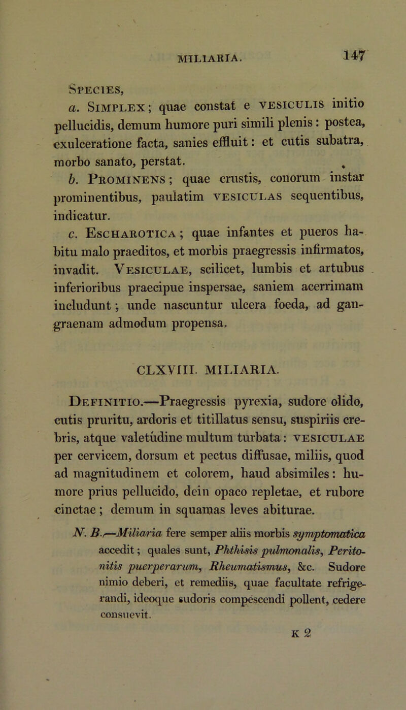 MILIARIA. Species, a. Simplex; quae constat e vesiculis initio pellucidis, demum humore puri simili plenis: postea, exulceratione facta, sanies effluitet cutis subatra, morbo sanato, perstat. , b. Prominens ; quae crustis, conorum instar prominentibus, paulatim vesiculas sequentibus, indicatur. c. Escharotica ; quae infantes et pueros ha- bitu malo praeditos, et morbis praegressis infirmatos, invadit. Vesiculae, scilicet, lumbis et artubus inferioribus praecipue inspersae, saniem acerrimam includunt; unde nascuntur ulcera foeda, ad gan- graenam admodum propensa. CLXVIII. MILIARIA. Definitio.—Praegressis pyrexia, sudore olido, cutis pruritu, ardoris et titillatus sensu, suspiriis cre- bris, atque valetudine multum turbata: vesiculae per cervicem, dorsum et pectus diffusae, miliis, quod ad magnitudinem et colorem, haud absimiles: hu- more prius pellucido, dein opaco repletae, et rubore cinctae ; demum in squamas leves abiturae. N. B.,—Miliaria fere semper abis morbis symptomatica accedit; quales sunt, Phthisis pulmonalis, Perito- nitis puerperarum, Rheumatismus, &c. Sudore nimio deberi, et remediis, quae facultate refrige- randi, ideoque sudoris compescendi pollent, cedere consuevit. K 2