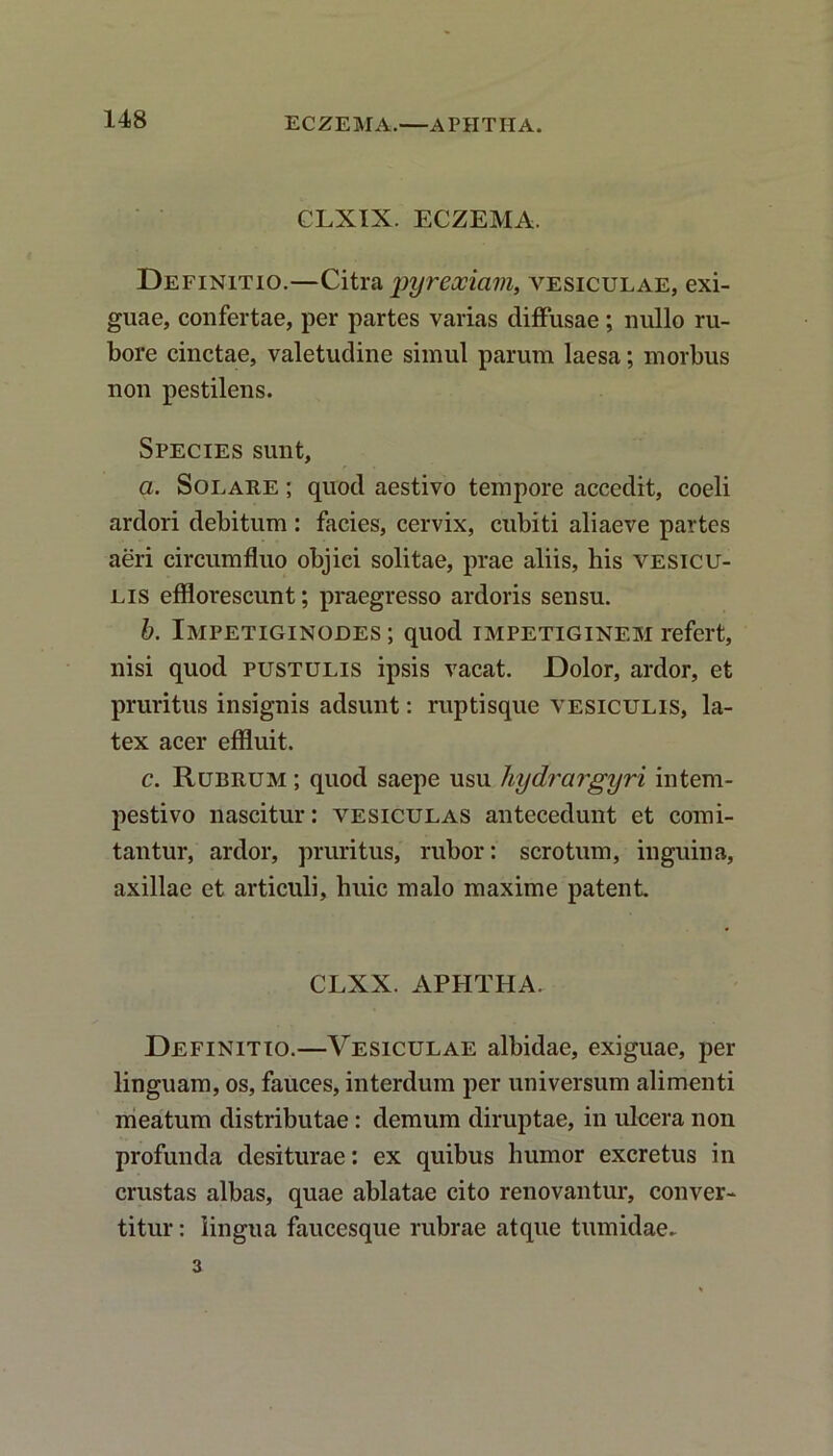 ECZEMA.—APHTIIA. CLXIX. ECZEMA. Definitio.—Citra pyrexicim, vesiculae, exi- guae, confertae, per partes varias diffusae; nullo ru- bore cinctae, valetudine simul parum laesa; morbus non pestilens. Species sunt, a. Solare ; quod aestivo tempore accedit, coeli ardori debitum : facies, cervix, cubiti aliaeve partes aeri circumfluo objici solitae, prae aliis, his vesicu- lis efflorescunt; praegresso ardoris sensu. b. Impetiginodes ; quod impetiginem refert, nisi quod pustulis ipsis vacat. Dolor, ardor, et pruritus insignis adsunt: ruptisque vesiculis, la- tex acer effluit. c. Rubrum ; quod saepe usu liydrargyri intem- pestivo nascitur: vesiculas antecedunt et comi- tantur, ardor, pruritus, rubor: scrotum, inguina, axillae et articuli, huic malo maxime patent CLXX. APHTHA. Definitio.—Vesiculae albidae, exiguae, per linguam, os, fauces, interdum per universum alimenti meatum distributae: demum diruptae, in ulcera non profunda desiturae: ex quibus humor excretus in crustas albas, quae ablatae cito renovantur, conver- titur : lingua faucesque rubrae atque tumidae. 3