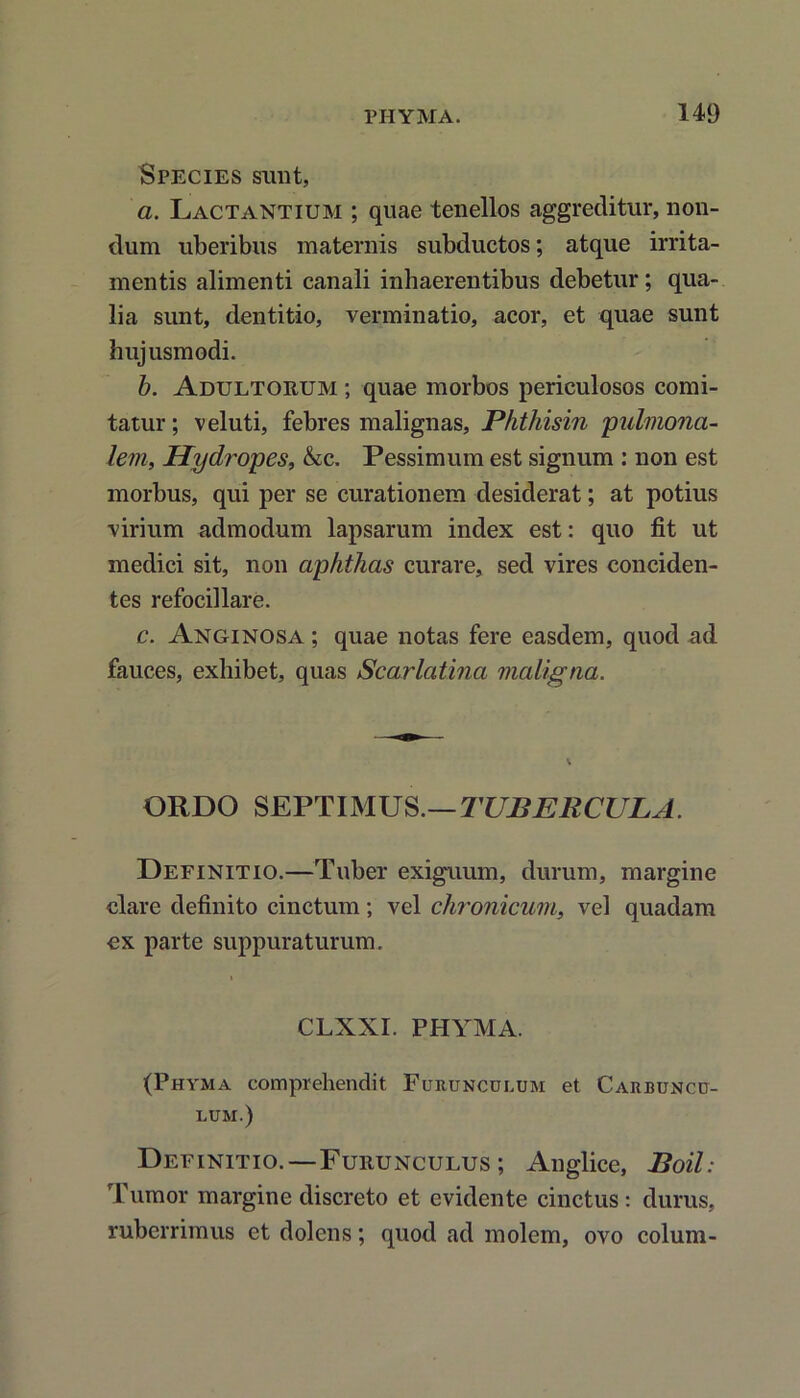 Species sunt, a. Lactantium ; quae tenellos aggreditur, non- dum uberibus maternis subductos; atque irrita- mentis alimenti canali inhaerentibus debetur; qua- lia sunt, dentitio, verminatio, acor, et quae sunt hujusmodi. b. Adultorum ; quae morbos periculosos comi- tatur ; veluti, febres malignas, Phthisin pulmona- lem, Hydropes, &c. Pessimum est signum : non est morbus, qui per se curationem desiderat; at potius virium admodum lapsarum index est: quo fit ut medici sit, non aphthas curare, sed vires conciden- tes refocillare. c. Anginosa ; quae notas fere easdem, quod ad fauces, exhibet, quas Scarlatina maligna. ORDO SEPTIMUS.—TUBERCULA. Definitio.—Tuber exiguum, durum, margine clare definito cinctum; vel chronicum, vel quadam cx parte suppuraturum. CLXXI. PHYMA. (Phyma comprehendit Furunculum et Carbuncu- lum.) Definitio.—Furunculus; Anglice, Boii: Tumor margine discreto et evidente cinctus : durus, ruberrimus et dolens; quod ad molem, ovo colum-