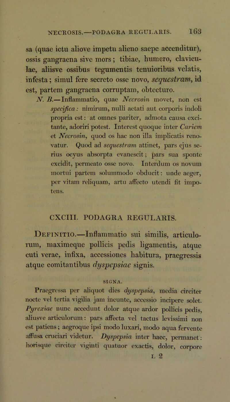 sa (quae ictu aliove impetu alieno saepe accenditur), ossis gangraena sive mors ; tibiae, humero, clavicu- lae, aliisve ossibus tegumentis tenuioribus velatis, infesta; simul fere secreto osse novo, sequestram, id est, partem gangraena corruptam, obtecturo. N. B.— Inflammatio, quae Necrosin movet, non est specifica: nimirum, nulli aetati aut corporis indoli propria est: at omnes pariter, admota causa exci- tante, adoriri potest. Interest quoque inter Cariem et Necrosin, quod os hac non illa implicatis reno- vatur. Quod ad sequestram attinet, pars ejus se- rius ocyus absorpta evanescit; pars sua sponte excidit, permeato osse novo. Interdum os novum mortui partem solummodo obducit: unde aeger, per vitam reliquam, artu affecto utendi fit impo- tens. CXCIII. PODAGRA REGULARIS. Definitio.—Inflammatio sui similis, articulo- rum, maximeque pollicis pedis ligamentis, atque cuti verae, infixa, accessiones habitura, praegressis atque comitantibus dyspepsiae signis. SIGNA. Praegressa per aliquot dies dyspepsia, media circiter nocte vel tertia vigilia jam ineunte, accessio incipere solet. Pyrexiae nunc accedunt dolor atque ardor pollicis pedis, aliusve articulorum: pars affecta vel tactus levissimi non est patiens; aegroque ipsi modo luxari, modo aqua fervente affusa cruciari videtur. Dyspepsia inter haec, permanet: horisque circiter viginti quatuor exactis, dolor, corpore