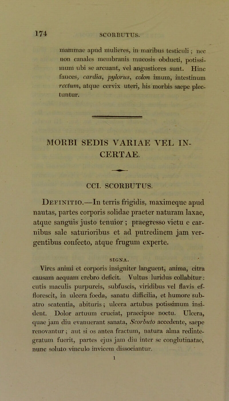 mammae apud mulieres, in maribus testiculi; nec non canales membranis mucosis obducti, potissi- mum ubi se arcuant, vel angustiores sunt. Hinc fauces, cardia, pylorus, colon imum, intestinum rectum, atque cervix uteri, his morbis saepe plec- tuntur. MORBI SEDIS VARIAE VEL IN- CERTAE. CCI. SCORBUTUS. Definitio.—In terris frigidis, maximeque apud nautas, partes corporis solidae praeter naturam laxae, atque sanguis justo tenuior ; praegresso victu e car- nibus sale saturioribus et ad putredinem jam ver- gentibus confecto, atque frugum experte. SIGNA. Vires animi et corporis insigniter languent, anima, citra causam aequam crebro deficit. Vultus luridus collabitur: cutis maculis purpureis, subfuscis, viridibus vel flavis ef- florescit, in ulcera foeda, sanatu difficilia, et humore sub- atro scatentia, abituris; ulcera artubus potissimum insi- dent. Dolor artuum cruciat, praecipue noctu. Ulcera, quae jam diu evanuerant sanata, Scorbuto accedente, saepe renovantur; aut si os antea fractum, natura alma redinte- gratum fuerit, partes ejus jam diu inter se conglutinatae, nunc soluto vinculo invicem dissociantur. i