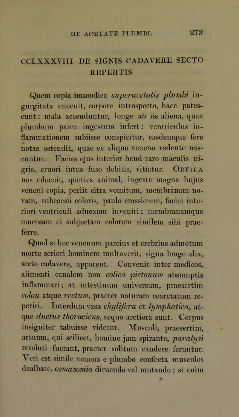 CCLXXXVIII. DE SIGNIS CADAVERE SECTO REPERTIS. Quem copia immodica superacetatis plumbi in- gurgitata enecuit, corpore introspecto, haec pates- cunt : mala accenduntur, longe ab iis aliena, quae plumbum parce ingestum infert: ventriculus in- flammationem subiisse conspicitur, easdemque fere notas ostendit, quae ex aliquo veneno rodente nas- cuntur. Facies ejus interior haud raro maculis ni- gris, cruori intus fuso debitis, vitiatur. Orfila nos edocuit, quoties animal, ingesta magna hujus veneni copia, periit citra vomitum, membranam no- vam, subcaesii coloris, paulo crassiorem, faciei inte - riori ventriculi adnexam inveniri; membranamque mucosam ei subjectam colorem similem sibi prae- ferre. Quod si hoc venenum parcius et crebrius admotum morte seriori hominem multaverit, signa longe alia, secto cadavere, apparent. Convenit inter medicos, alimenti canalem non colica pictorium absumptis inflammari; at intestinum universum, praesertim colon atque rectum, praeter naturam coarctatum re- periri. Interdum vasa chylifera et lymphatica, at- que ductus thoracicus, aequo arctiora sunt. Corpus insigniter tabuisse videtur. Musculi, praesertim, artuum, qui scilicet, homine jam spirante, paralysi resoluti fuerant, praeter solitum candere feruntur. Veri est simile venena e plumbo confecta musculos dealbare, osmazomio diruendo vel mutando ; si enim s