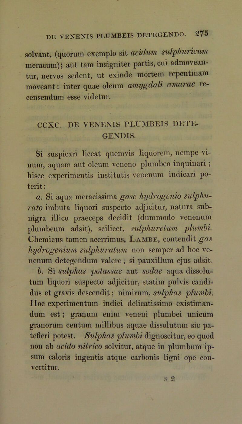 solvant, (quorum exemplo sit acidum sulphuricum meracum); aut tam insigniter partis, cui admovean- tur, nervos sedent, ut exinde mortem repentinam moveant: inter quae oleum amygdali amarae ie- censendum esse videtur. CCXC. DE VENENIS PLUMBEIS DETE- GENDIS. Si suspicari liceat quemvis liquorem, nempe vi- num, aquam aut oleum veneno plumbeo inquinari; hisce experimentis institutis venenum indicari po- terit : a. Si aqua meracissima gase hyclrogenio sulphu- rato imbuta liquori suspecto adjicitur, natura sub- nigra illico praeceps decidit (dummodo venenum plumbeum adsit), scilicet, sidphuretum plumbi. Chemicus tamen acerrimus, Lambe, contendit gas hydrogenium sulphuratum non semper ad hoc ve- nenum detegendum valere; si pauxillum ejus adsit. b. Si sulphas potassae aut sodae aqua dissolu- tum liquori suspecto adjicitur, statim pulvis candi- dus et gravis descendit; nimirum, sulphas plumbi. Hoc experimentum indici delicatissimo existiman- dum est; granum enim veneni plumbei unicum granorum centum millibus aquae dissolutum sic pa- tefieri potest. Sulphas plumbi dignoscitur, eo quod non ab acido nitrico solvitur, atque in plumbum ip- sum caloris ingentis atque carbonis ligni ope con- vertitur.