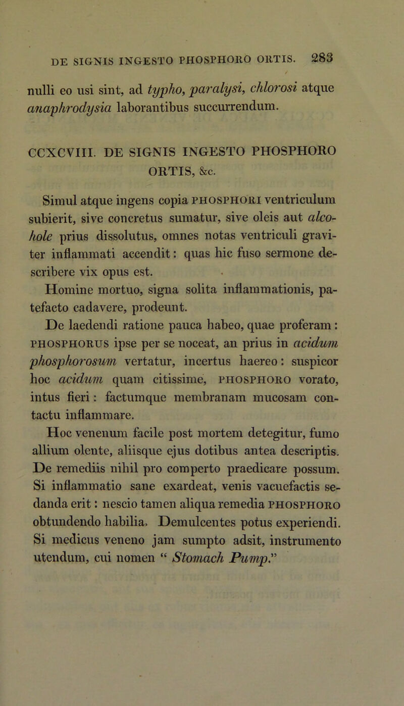 nulli eo usi sint, ad typho, paralysi, chlorosi atque anaphrodysia laborantibus succurrendum. CCXCVIII. DE SIGNIS INGESTO PHOSPHORO ORTIS, &c. Simul atque ingens copia phosphori ventriculum subierit, sive concretus sumatur, sive oleis aut alco- hole prius dissolutus, omnes notas ventriculi gravi- ter inflammati accendit: quas hic fuso sermone de- scribere vix opus est. Homine mortuo, signa solita inflammationis, pa- tefacto cadavere, prodeunt. De laedendi ratione pauca habeo, quae proferam : phosphorus ipse per se noceat, an prius in acidum phosphorosum vertatur, incertus haereo: suspicor hoc acidum quam citissime, phosphoro vorato, intus fieri: factumque membranam mucosam con- tactu inflammare. Hoc venenum facile post mortem detegitur, fumo allium olente, aliisque ejus dotibus antea descriptis. De remediis nihil pro comperto praedicare possum. Si inflammatio sane exardeat, venis vacuefactis se- danda erit: nescio tamen aliqua remedia phosphoro obtundendo habilia. Demulcentes potus experiendi. Si medicus veneno jam sumpto adsit, instrumento utendum, cui nomen “ Stomach Pump