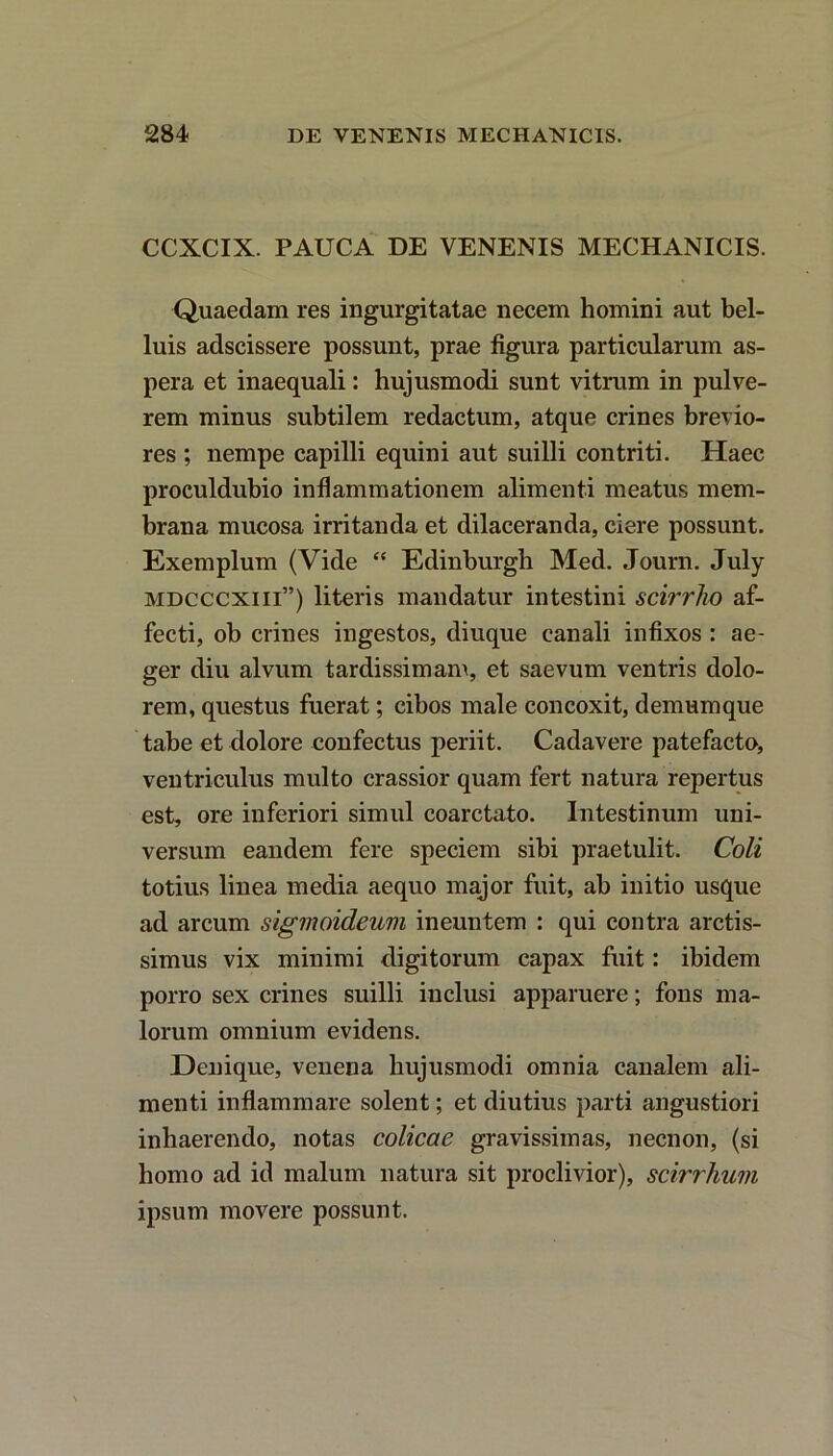 CCXCIX. PAUCA DE VENENIS MECHANICIS. Quaedam res ingurgitatae necem homini aut bel- luis adscissere possunt, prae figura particularum as- pera et inaequali: hujusmodi sunt vitrum in pulve- rem minus subtilem redactum, atque crines brevio- res ; nempe capilli equini aut suilli contriti. Haec proculdubio inflammationem alimenti meatus mem- brana mucosa irritanda et dilaceranda, ciere possunt. Exemplum (Vide “ Edinburgb Med. Journ. July mdcccxiii”) literis mandatur intestini scirrho af- fecti, ob crines ingestos, diuque canali infixos : ae- ger diu alvum tardissimam, et saevum ventris dolo- rem, questus fuerat; cibos male concoxit, demumque tabe et dolore confectus periit. Cadavere patefacto, ventriculus multo crassior quam fert natura repertus est, ore inferiori simul coarctato. Intestinum uni- versum eandem fere speciem sibi praetulit. Coli totius linea media aequo major fuit, ab initio usque ad arcum sigmoideam ineuntem : qui contra arctis- simus vix minimi digitorum capax fuit: ibidem porro sex crines suilli inclusi apparuere; fons ma- lorum omnium evidens. Denique, venena hujusmodi omnia canalem ali- menti inflammare solent; et diutius parti angustiori inhaerendo, notas colicae gravissimas, necnon, (si homo ad id malum natura sit proclivior), scirrhum ipsum movere possunt.