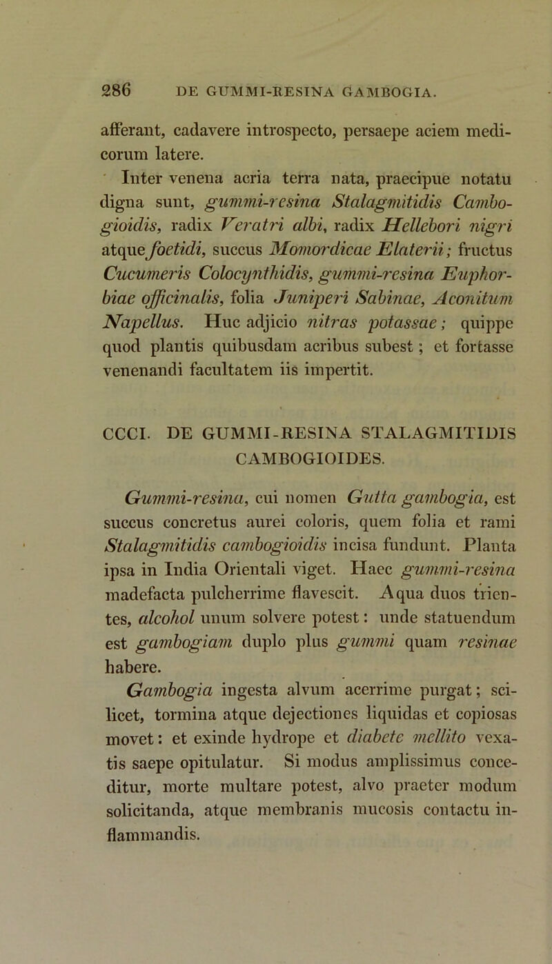 afferant, cadavere introspecto, persaepe aciem medi- corum latere. Inter venena acria terra nata, praecipue notatu digna sunt, gummi-resina Stalagmitidis Cairibo- gioidis, radix Veratri albi, radix Hellebori nigri atqu e foetidi, succus Momordicae Elaterii; fructus Cucumeris Colocynthidis, gummi-resina Euphor- biae officinalis, folia Juniperi Sabinae, Aconitum Napellus. Huc adjicio nitras potassae; quippe quod plantis quibusdam acribus subest; et fortasse venenandi facultatem iis impertit. CCCI. DE GUMMI-RESINA STALAGMITIDIS CAMBOGIOIDES. Gummi-resina, cui nomen Gutta gambogia, est succus concretus aurei coloris, quem folia et rami Stalagmitidis cambogioidis incisa fundunt. Planta ipsa in India Orientali viget. Haec gummi-resina madefacta pulcherrime flavescit. Aqua duos trien- tes, alcohol unum solvere potest: unde statuendum est gamhogiam duplo plus gumini quam resinae habere. Gambogia ingesta alvum acerrime purgat; sci- licet, tormina atque dejectiones liquidas et copiosas movet: et exinde hydrope et diabete mellito vexa- tis saepe opitulatur. Si modus amplissimus conce- ditur, morte multare potest, alvo praeter modum solicitanda, atque membranis mucosis contactu in- flammandis.