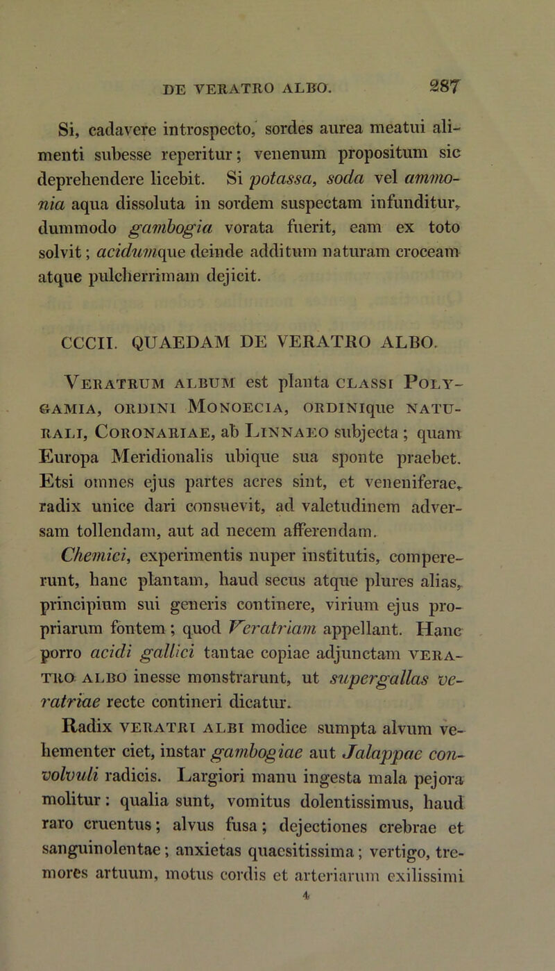 Si, cadavere introspecto, sordes aurea meatui ali- menti subesse reperitur; venenum propositum sic deprehendere licebit. Si potassa, soda vel atnmo- nia aqua dissoluta in sordem suspectam infunditur,, dummodo gambogia vorata fuerit, eam ex toto solvit; acidwnque deinde additum naturam croceam atque pulcherrimam dejicit. CCCII. QUAEDAM DE VERATRO ALBO. Veratrum album est planta classi Poly- G-AMIA, ORDINI MoNOECIA, ORDINique NATU- RALI, Coronariae, ab Linnaeo subjecta ; quam Europa Meridionalis ubique sua sponte praebet. Etsi omnes ejus partes acres sint, et veneniferae» radix unice dari consuevit, ad valetudinem adver- sam tollendam, aut ad necem afferendam. Chemici, experimentis nuper institutis, compere- runt, hanc plantam, haud secus atque plures alias, principium sui generis continere, virium ejus pro- priarum fontem ; quod Vcratriam appellant. Hanc porro acidi gallici tantae copiae adjunctam vera- tro albo inesse monstrarunt, ut supergallas ve- ratriae recte contineri dicatur. Radix veratri albi modice sumpta alvum ve- hementer ciet, instar gambogiae aut Jalappae con- volvuli radicis. Largiori manu ingesta mala pejora molitur: qualia sunt, vomitus dolentissimus, haud raro cruentus; alvus fusa; dejectiones crebrae et sanguinolentae; anxietas quaesitissima; vertigo, tre- mores artuum, motus cordis et arteriarum exilissimi 4.