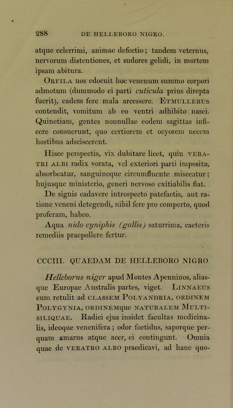 atque celerrimi, animae defectio; tandem veternus, nervorum distentiones, et sudores gelidi, in mortem ipsam abitura. Orfila nos edocuit hoc venenum summo corpori admotum (dummodo ei parti cuticula prius direpta fuerit), eadem fere mala arcessere. Etmullerus contendit, vomitum ab eo ventri adhibito nasci. Quinetiam, gentes nonnullae eodem sagittas infi- cere consuerunt, quo certiorem et ocyorem necem hostibus adsciscerent. Hisce perspectis, vix dubitare licet, quin vera- tri albi radix vorata, vel exteriori parti imposita-, absorbeatur, sanguineque circumfluente misceatur; hujusque ministerio, generi nervoso exitiabilis fiat. De signis cadavere introspecto patefactis, aut ra- tione veneni detegendi, nihil fere pro comperto, quod proferam, habeo. Aqua nido cynipltis (gallis) saturrima, caeteris remediis praepollere fertur. CCCIII. QUAEDAM DE HELLEBORO NIGRO. Helleborus niger apud Montes Apenninos, alias- que Europae Australis partes, viget. Linnaeus eum retulit ad classem Polyandria, ordinem PoLYGYNIA, ORDINEMque NATURALEM MULTI- siliquae. Radici ejus insidet facultas medicina- lis, ideoque venenifera; odor foetidus, saporque per- quam amarus atque acer, ei contingunt. Omnia quae de veratro albo praedicavi, ad hanc quo-