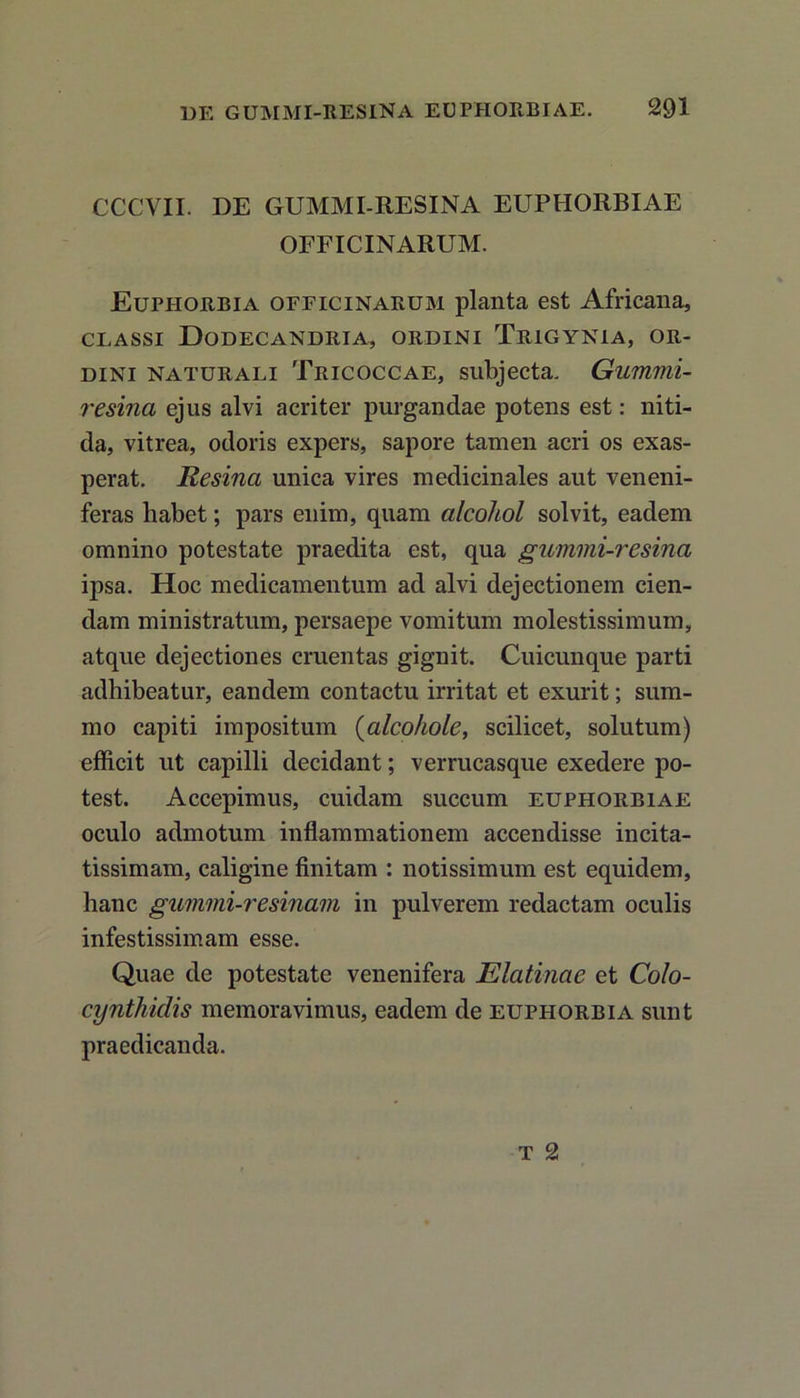 CCCVII. DE GUMMI-RESINA EUPHORBIAE OFFICINARUM. Euphorbia officinarum planta est Africana, CLASSI DoDECANDRIA, ORDINI TRIGYNiA, OR- DINI naturali Tricoccae, subjecta. Gummi- resina ejus alvi acriter purgandae potens est: niti- da, vitrea, odoris expers, sapore tamen acri os exas- perat. Resina unica vires medicinales aut veneni- feras habet; pars enim, quam alcohol solvit, eadem omnino potestate praedita est, qua gummi-resina ipsa. Hoc medicamentum ad alvi dejectionem cien- dam ministratum, persaepe vomitum molestissimum, atque dejectiones cruentas gignit. Cuicunque parti adhibeatur, eandem contactu irritat et exurit; sum- mo capiti impositum (aleohole, scilicet, solutum) efficit ut capilli decidant; verrucasque exedere po- test. Accepimus, cuidam succum euphorbiae oculo admotum inflammationem accendisse incita- tissimam, caligine finitam : notissimum est equidem, hanc gummi-resinam in pulverem redactam oculis infestissimam esse. Quae de potestate venenifera Elatinae et Colo- cynthidis memoravimus, eadem de euphorbia sunt praedicanda.