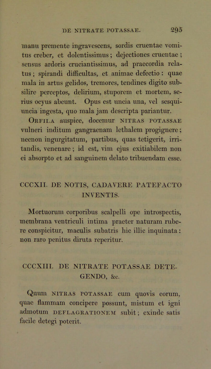 manu premente ingravescens, sordis cruentae vomi- tus creber, et dolentissimus; dejectiones cruentae ; sensus ardoris cruciantissimus, ad praecordia rela- tus ; spirandi difficultas, et animae defectio : quae mala in artus gelidos, tremores, tendines digito sub- silire perceptos, delirium, stuporem et mortem, se- rius ocyus abeunt. Opus est uncia una, vel sesqui- uncia ingesta, quo mala jam descripta pariantur. Orfila auspice, docemur nitras potassae vulneri inditum gangraenam lethalem progignere; necnon ingurgitatum, partibus, quas tetigerit, irri- tandis, venenare; id est, vim ejus exitiabilem non ei absorpto et ad sanguinem delato tribuendam esse. CCCXII. DE NOTIS, CADAVERE PATEFACTO INVENTIS. Mortuorum corporibus scalpelli ope introspectis, membrana ventriculi intima praeter naturam rube- re conspicitur, maculis subatris hic illic inquinata: non raro penitus diruta reperitur. CCCXIII. DE NITRATE POTASSAE DETE- GENDO, &c. Quum nitras potassae cuin quovis eorum, quae flammam concipere possunt, mistum et igni admotum deflagrationem subit; exinde satis facile detegi poterit.