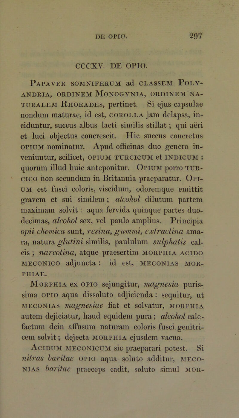 CCCXV. DE OPIO. Papaver somniferum ad classem Poly- andria, ORDINEM MONOGYNIA, ORDINEM NA- TURALEM Rhoeades, pertinet. Si ejus capsulae nondum maturae, id est, corolla jam delapsa, in- ciduntur, succus albus lacti similis stillat; qui aeri et luci objectus concrescit. Hic succus concretus opium nominatur. Apud officinas duo genera in- veniuntur, scilicet, opium turcicum et indicum : quorum illud huic anteponitur. Opium porro tur- cico non secundum in Britannia praeparatur. Opi- um est fusci coloris, viscidum, odoremque emittit gravem et sui similem ; alcohol dilutum partem maximam solvit: aqua fervida quinque partes duo- decimas, alcohol sex, vel paulo amplius. Principia opii chemica sunt, resina, gummi, eoctractina ama- ra, natura glutini similis, paululum sulphatis cal- cis ; narcotina, atque praesertim morphia acido meconico adjuncta : id est, meconias mor- phiae. Morphia ex opio sejungitur, magnesia puris- sima opio aqua dissoluto adjicienda : sequitur, ut meconias magnesiae fiat et solvatur, morphia autem dejiciatur, haud equidem pura; alcohol cale- factum dein affusum naturam coloris fusci genitri- cem solvit; dejecta morphia ejusdem vacua. Acidum meconicum sic praeparari potest. Si nitras haritae opio aqua soluto additur, meco- nias baritae praeceps cadit, soluto simul mor-