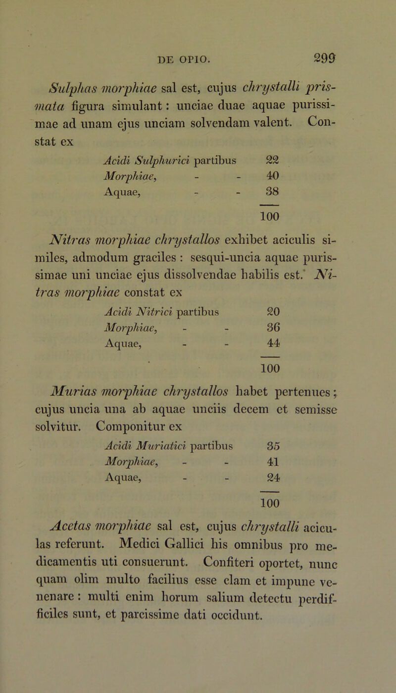 Sulphas morphiae sal est, cujus chrystalli pris- mata figura simulant: unciae duae aquae purissi- mae ad unam ejus unciam solvendam valent. Con- stat ex Acidi Sulphurici partibus 22 Morphiae, 40 Aquae, 38 100 Nitras morphiae chrystallos exhibet aciculis si- miles, admodum graciles : sesqui-uncia aquae puris- simae uni unciae ejus dissolvendae habilis est. Ni- tras morphiae constat ex Acidi Nitrici partibus 20 Morphiae, 36 Aquae, 44 100 Murias morphiae chrystallos habet pertenues; cujus uncia una ab aquae unciis decem et semisse solvitur. Componitur ex Acidi Muriatici partibus 35 Morphiae, 41 Aquae, 24 100 Acetas morphiae sal est, cujus chrystalli aci cu- las referunt. Medici Gallici his omnibus pro me- dicamentis uti consuerunt. Confiteri oportet, nunc quam olim multo facilius esse clam et impune ve- nenare : multi enim horum salium detectu perdif- ficiles sunt, et parcissime dati occidunt.