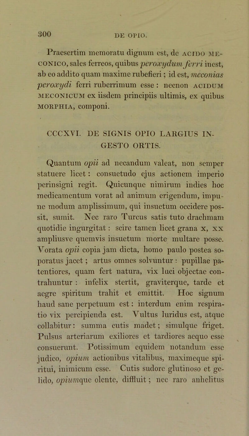 Praesertim memoratu dignum est, dc acido me- conico, sales ferreos, quibus peroooydum ferri inest, ab eo addito quam maxime rubefieri; id est, meconias peroocydi ferri ruberrimum esse : necnon acidum meconicum ex iisdem principiis ultimis, ex quibus morphia, componi. CCCXVI. DE SIGNIS OPIO LARGIUS IN- GESTO ORTIS. Quantum opii ad necandum valeat, non semper statuere licet: consuetudo ejus actionem imperio perinsigni regit. Quicunque nimirum indies hoc medicamentum vorat ad animum erigendum, impu- ne modum amplissimum, qui insuetum occidere pos- sit, sumit. Nec raro Tureus satis tuto drachmam quotidie ingurgitat: scire tamen licet grana x, xx ampliusve quemvis insuetum morte multare posse. Vorata opii copia jam dicta, homo paulo postea so- poratus jacet; artus omnes solvuntur : pupillae pa- tentiores, quam fert natura, vix luci objectae con- trahuntur : infelix stertit, graviterque, tarde et aegre spiritum trahit et emittit. Hoc signum haud sane perpetuum est: interdum enim respira- tio vix percipienda est. Vultus luridus est, atque collabitur: summa cutis madet; simulque friget. Pulsus arteriarum exiliores et tardiores aequo esse consuerunt. Potissimum equidem notandum esse judico, opium actionibus vitalibus, maximeque spi- ritui, inimicum esse. Cutis sudore glutinoso et ge- lido, opiumque olente, diffluit; nec raro anhelitus