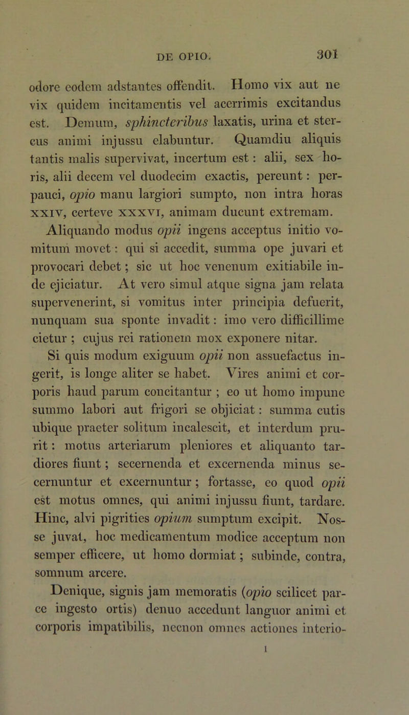 odore eodem adstantes offendit. Homo vix aut ne vix quidem incitamentis vel acerrimis excitandus est. Demum, sphincteribus laxatis, urina et ster- cus animi injussu elabuntur. Quamdiu aliquis tantis malis supervivat, incertum est: alii, sex ho- ris, alii decem vel duodecim exactis, pereunt: per- pauci, opio manu largiori sumpto, non intra horas xxiv, certeve xxxvi, animam ducunt extremam. Aliquando modus opii ingens acceptus initio vo- mitum movet: qui si accedit, summa ope juvari et provocari debet; sic ut hoc venenum exitiabile in- de ejiciatur. At vero simul atque signa jam relata supervenerint, si vomitus inter principia defuerit, nunquam sua sponte invadit: imo vero difficillime cietur ; cujus rei rationem mox exponere nitar. Si quis modum exiguum opii non assuefactus in- gerit, is longe aliter se habet. Vires animi et cor- poris haud parum concitantur ; eo ut homo impune summo labori aut frigori se objiciat: summa cutis ubique praeter solitum incalescit, et interdum pru- rit : motus arteriarum pleniores et aliquanto tar- diores fiunt; secernenda et excernenda minus se- cernuntur et excernuntur ; fortasse, eo quod opii est motus omnes, qui animi injussu fiunt, tardare. Hinc, alvi pigrities opium sumptum excipit. Nos- se juvat, hoc medicamentum modice acceptum non semper efficere, ut homo dormiat; subinde, contra, somnum arcere. Denique, signis jam memoratis (opio scilicet par- ce ingesto ortis) denuo accedunt languor animi et corporis impatibilis, necnon omnes actiones interio- i