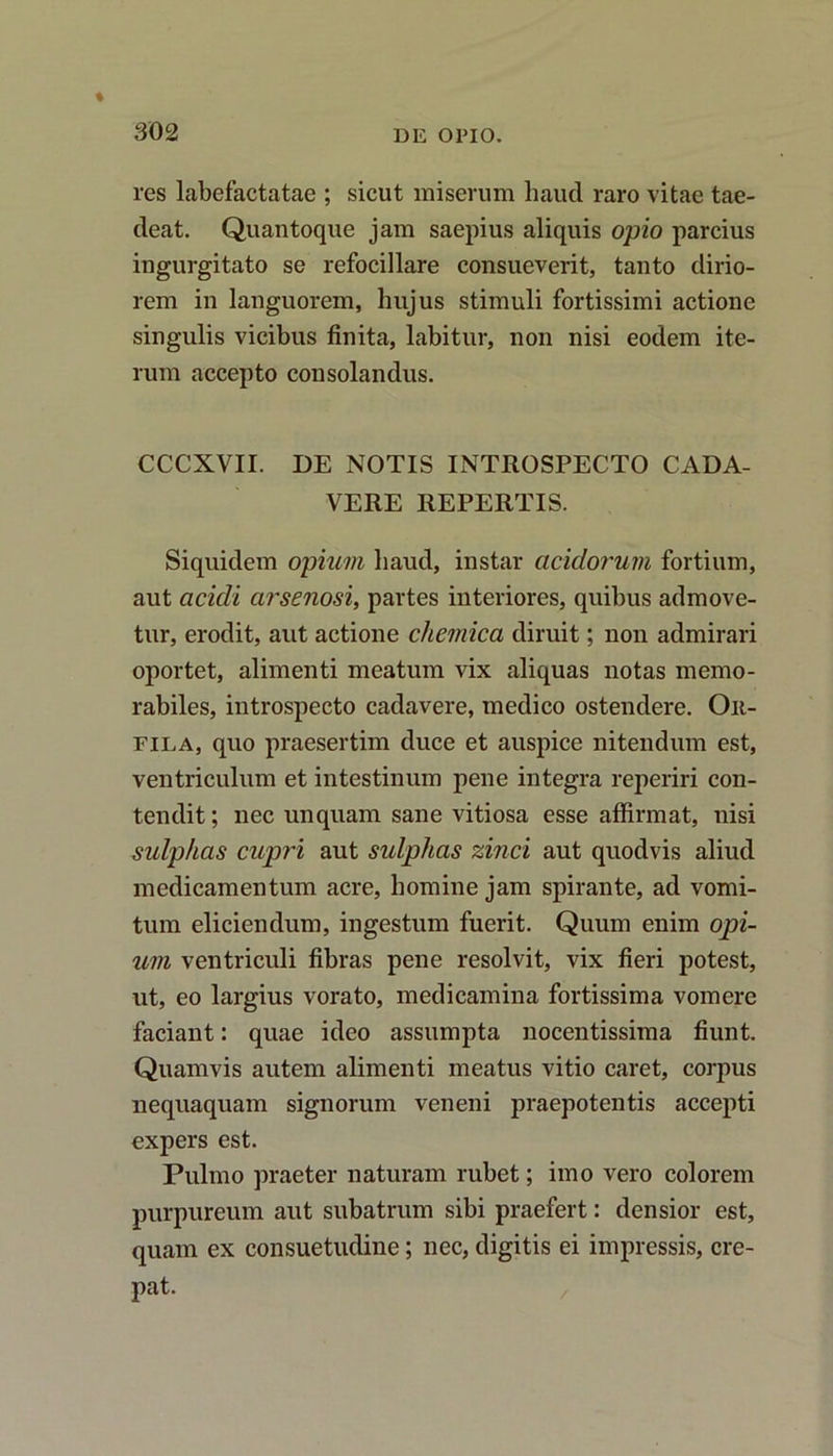 res labefactatae ; sicut miserum liaud raro vitae tae- deat. Quantoque jam saepius aliquis opio parcius ingurgitato se refocillare consueverit, tanto dirio- rem in languorem, hujus stimuli fortissimi actione singulis vicibus finita, labitur, non nisi eodem ite- rum accepto consolandus. CCCXVII. DE NOTIS INTROSPECTO CADA- VERE REPERTIS. Siquidem opium haud, instar acidorum fortium, aut acicli arsenosi, partes interiores, quibus admove- tur, erodit, aut actione chemica diruit; non admirari oportet, alimenti meatum vix aliquas notas memo- rabiles, introspecto cadavere, medico ostendere. Oit- fila, quo praesertim duce et auspice nitendum est, ventriculum et intestinum pene integra reperiri con- tendit ; nec unquam sane vitiosa esse affirmat, nisi sulphas cupri aut sulplias zinci aut quodvis aliud medicamentum acre, homine jam spirante, ad vomi- tum eliciendum, ingestum fuerit. Quum enim opi- um ventriculi fibras pene resolvit, vix fieri potest, ut, eo largius vorato, medicamina fortissima vomere faciant: quae ideo assumpta nocentissima fiunt. Quamvis autem alimenti meatus vitio caret, corpus nequaquam signorum veneni praepotentis accepti expers est. Pulmo praeter naturam rubet; imo vero colorem purpureum aut subatrum sibi praefert: densior est, quam ex consuetudine; nec, digitis ei impressis, cre- pat.