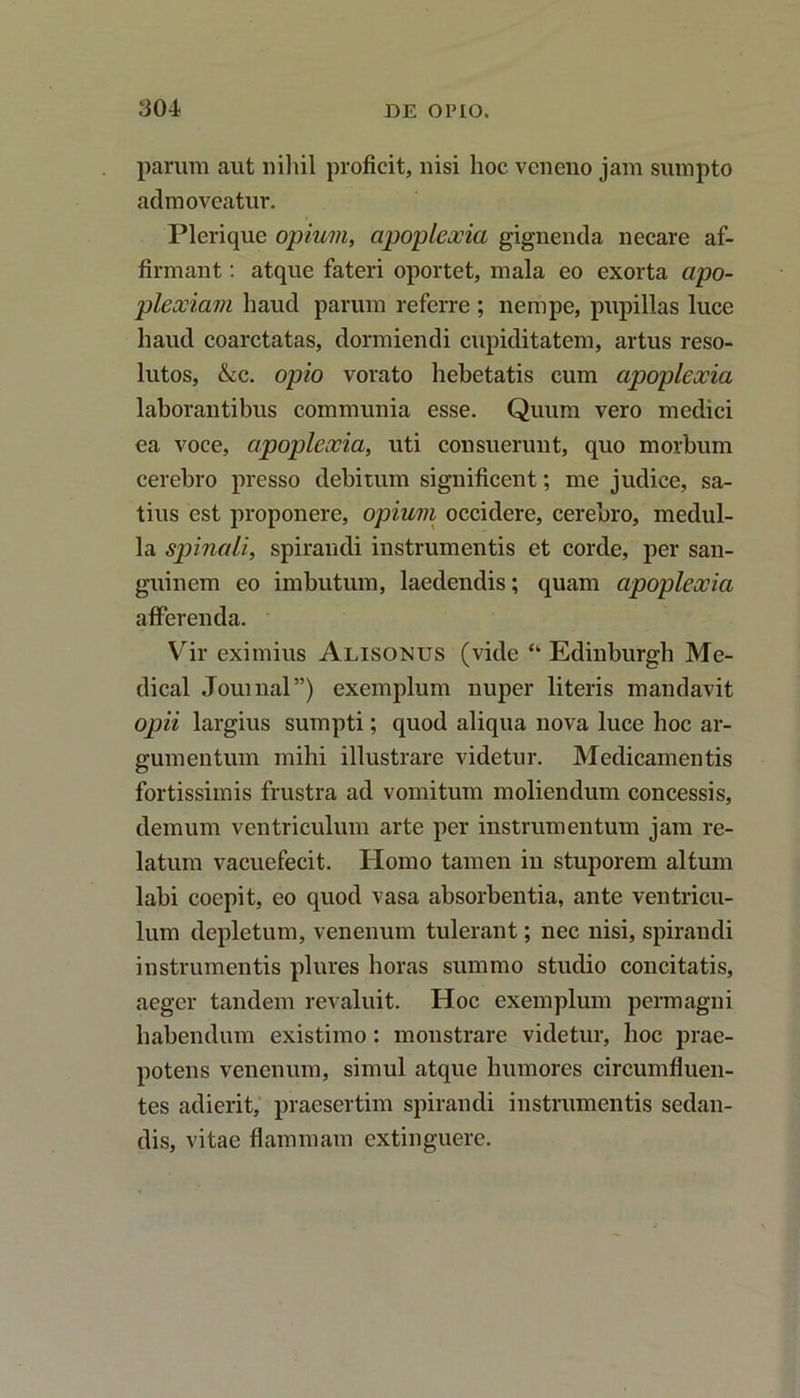 parum aut nihil proficit, nisi hoc veneno jam sumpto admoveatur. Plerique opium, apoplexia gignenda necare af- firmant : atque fateri oportet, mala eo exorta apo- plexiam haud parum referre ; nempe, pupillas luce haud coarctatas, dormiendi cupiditatem, artus reso- lutos, &c. opio vorato hebetatis cum apoplexia laborantibus communia esse. Quum vero medici ea voce, apoplexia, uti consuerunt, quo morbum cerebro presso debitum significent; me judice, sa- tius est proponere, opium occidere, cerebro, medul- la spinali, spirandi instrumentis et corde, per san- guinem eo imbutum, laedendis; quam apoplexia afferenda. Vir eximius Alisonus (vide “ Edinburgh Me- dical Journal”) exemplum nuper literis mandavit opii largius sumpti; quod aliqua nova luce hoc ar- gumentum mihi illustrare videtur. Medicamentis fortissimis frustra ad vomitum moliendum concessis, demum ventriculum arte per instrumentum jam re- latum vacuefecit. Homo tamen in stuporem altum labi coepit, eo quod vasa absorbentia, ante ventricu- lum depletum, venenum tulerant; nec nisi, spirandi instrumentis plures horas summo studio concitatis, aeger tandem revaluit. Hoc exemplum permagni habendum existimo: monstrare videtur, hoc prae- potens venenum, simul atque humores circumfluen- tes adierit, praesertim spirandi instrumentis sedan- dis, vitae flammam extinguerc.