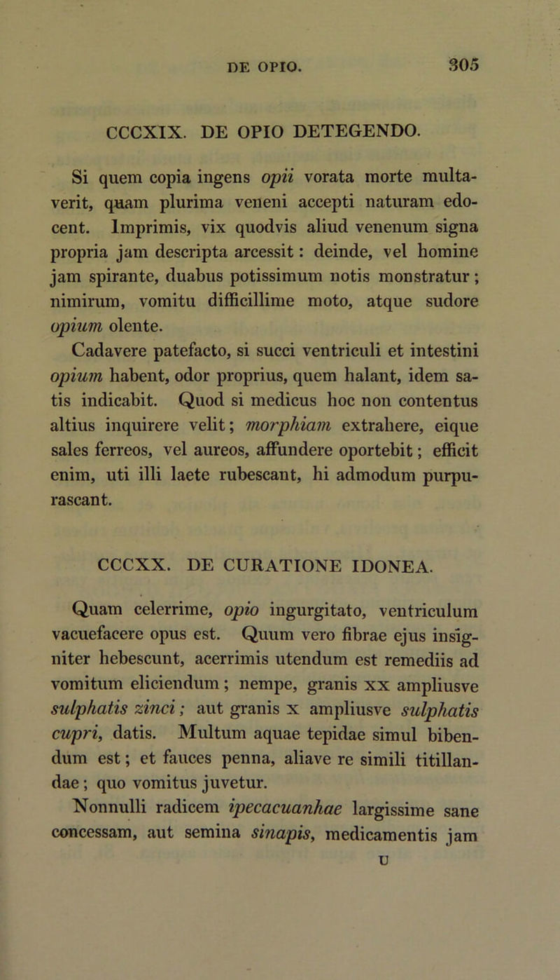 CCCXIX. DE OPIO DETEGENDO. Si quem copia ingens opii vorata morte multa- verit, quam plurima veneni accepti naturam edo- cent. Imprimis, vix quodvis aliud venenum signa propria jam descripta arcessit: deinde, vel homine jam spirante, duabus potissimum notis monstratur; nimirum, vomitu difficillime moto, atque sudore opium olente. Cadavere patefacto, si succi ventriculi et intestini opium habent, odor proprius, quem halant, idem sa- tis indicabit. Quod si medicus hoc non contentus altius inquirere velit; morphiam extrahere, eique sales ferreos, vel aureos, affundere oportebit; efficit enim, uti illi laete rubescant, hi admodum purpu- rascant. CCCXX. DE CURATIONE IDONEA. Quam celerrime, opio ingurgitato, ventriculum vacuefacere opus est. Quum vero fibrae ejus insig- niter hebescunt, acerrimis utendum est remediis ad vomitum eliciendum; nempe, granis xx ampliusve sulphatis zinci; aut granis x ampliusve sulphatis cupri, datis. Multum aquae tepidae simul biben- dum est; et fauces penna, aliave re simili titillan- dae ; quo vomitus juvetur. Nonnulli radicem ipecacuanhae largissime sane concessam, aut semina sinapis, medicamentis jam u