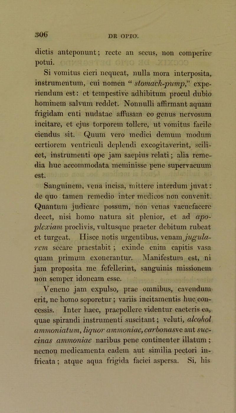 30(i dictis anteponunt; recte an secus, non comperire potui. Si vomitus cieri nequeat, nulla mora interposita, instrumentum, cui nomen “ stomach-pump,” expe- riendum est: et tempestive adhibitum procul dubio hominem salvum reddet. Nonnulli affirmant aquam frigidam cuti nudatae affusam eo genus nervosum incitare, et ejus torporem tollere, ut vomitus facile ciendus sit. Quum vero medici demum modum certiorem ventriculi deplendi excogitaverint, scili- cet, instrumenti ope jam saepius relati; alia reme- dia huc accommodata meminisse pene supervacuum est. Sanguinem, vena incisa, mittere interdum juvat: de quo tamen remedio inter medicos non convenit. Quantum judicare possum, non venas vacuefacere decet, nisi homo natura sit plenior, et ad apo- plexiam proclivis, vultusque praeter debitum rubeat et turgeat. Hisce notis urgentibus, ve nam jugula- rem secare praestabit ; exinde enim capitis vasa quam primum exonerantur. Manifestum est, ni jam proposita me fefellerint, sanguinis missionem non semper idoneam esse. Veneno jam expulso, prae omnibus, cavendum erit, ne homo soporetur ; variis incitamentis huc con- cessis. Inter haec, praepollere videntur caeteris ea, quae spirandi instrumenti suscitant; veluti, alcohol ammoniatum, liquor ammoniae,carbo?ias\e aut suc- cinas ammoniae naribus pene continenter illatum ; necnon medicamenta eadem aut similia pectori in- fricata ; atque aqua frigida faciei aspersa. Si, his