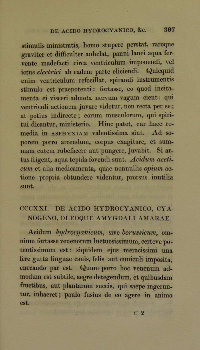 stimulis ministratis, homo stupere perstat, raroque graviter et difficulter anhelat, panni lanei aqua fer- vente madefacti circa ventriculum imponendi, vel ictus electrici ab eadem parte eliciendi. Quicquid enim ventriculum refocillat, spirandi instrumentis stimulo est praepotenti: fortasse, eo quod incita- menta ei visceri admota nervum vagum cient: qui ventriculi actionem juvare videtur, non recta per se ; at potius indirecte; eorum musculorum, qui spiri- tui dicantur, ministerio. Hinc patet, cur haec re- media in asphyxiam valentissima sint. Ad so- porem porro arcendum, corpus exagitare, et sum- mam cutem rubefacere aut pungere, juvabit. Si ar- tus frigent, aqua tepida fovendi sunt. Acidum aceti- cum et alia medicamenta, quae nonnullis opium ac- tione propria obtundere videntur, prorsus inutilia sunt. CCCXXI. DE ACIDO HYDROCYANICO, CYA- NOGENO, OLEOQUE AMYGDALI AMARAE. Acidum hydrocyanicum, sive borussicum, om- nium fortasse venenorum luctuosissimum, certeve po- tentissimum est: siquidem ejus meracissimi una fere gutta linguae canis, felis aut cuniculi imposita, enecando par est. Quum porro hoc venenum ad- modum est subtile, aegre detegendum, et quibusdam fructibus, aut plantarum succis, qui saepe ingerun- tur, inhaeret; paulo fusius de eo agere in animo est.