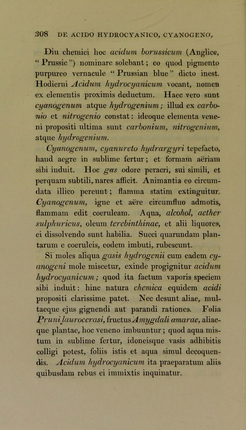 Diu chemici hoc acidum borussicum (Anglice, “ Prussic ”) nominare solebant; eo quod pigmento purpureo vernacule “ Prussian blue ” dicto inest. Hodierni Acidum kydrocycinicum vocant, nomen ex elementis proximis deductum. Haec vero sunt cyanogenum atque hydrogenium; illud ex carbo- nio et nitrogenio constat: ideoque elementa vene- ni propositi ultima sunt carbonium, nitrogenium, atque hydrogenium. Cyanogenum, cyanureto hydrargyri tepefacto, haud aegre in sublime fertur; et formam aeriam sibi induit. Hoc gas odore peracri, sui simili, et perquam subtili^ nares afficit. Animantia eo circum- data illico pereunt; flamma statim extinguitur. Cyanogenum, igne et aere circumfluo admotis, flammam edit coeruleam. Aqua, alcohol, aether sulphuricus, oleum terebinthinae, et alii liquore», ei dissolvendo sunt habilia. Succi quarundam plan- tarum e coeruleis, eodem imbuti,, rubescunt. Si moles aliqua gasis hydrogenii cum eadem cy- anogeni mole miscetur, exinde progignitur acidum hydrocyanicum; quod ita factum vaporis speciem sibi induit: hinc natura chemica equidem acidi propositi clarissime patet. Nec desunt aliae, mul- taeque ejus gignendi aut parandi rationes. Folia Pr uni laurocerasi, fructus Amygdali amarae, aliae- que plantae, hoc veneno imbuuntur; quod aqua mis- tum in sublime fertur, idoneisque vasis adhibitis colligi potest, foliis istis et aqua simul decoquen- dis. Acidum hydrocyanicum ita praeparatum aliis quibusdam rebus ei immixtis inquinatur.