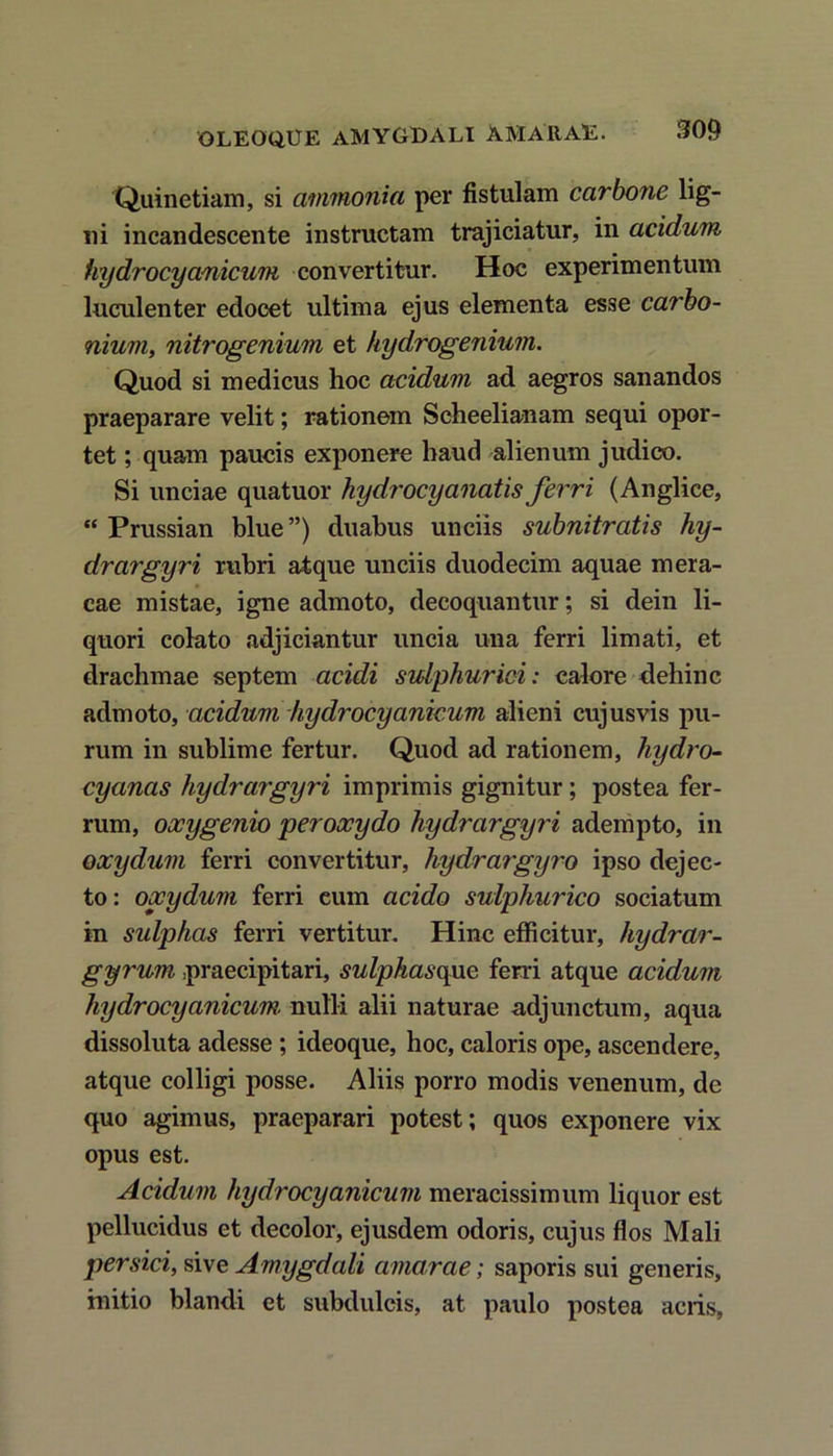 OLEOQUE AMYGDALI AMARAE. 300 Quinetiam, si ammonia per fistulam carbone lig- ni incandescente instructam trajiciatur, in acidum hydrocyanicum convertitur. Hoc experimentum luculenter edocet ultima ejus elementa esse carbo- nium, nitrogenium et hydrogenium. Quod si medicus hoc acidum ad aegros sanandos praeparare velit; rationem Scheelianam sequi opor- tet ; quam paucis exponere haud alienum judico. Si unciae quatuor hydrocy anatis ferri (Anglice, “ Prussian blue”) duabus unciis subnitratis hy- drargyri rubri atque unciis duodecim aquae mera- cae mistae, igne admoto, decoquantur; si dein li- quori colato adjiciantur uncia una ferri limati, et drachmae septem acidi sidphurici: calore dehinc admoto, acidum hydrocyanicum alieni cujusvis pu- rum in sublime fertur. Quod ad rationem, liydro- cyanas hydrargyri imprimis gignitur; postea fer- rum, oocygenio peroxydo hydrargyri adempto, in oxydum ferri convertitur, hydrargyro ipso dejec- to: oocydum ferri cum acido sulphurico sociatum in sulphas ferri vertitur. Hinc efficitur, hydrar- gyrum praecipitari, sulphasque ferri atque acidum hydrocyanicum. nulli alii naturae adjunctum, aqua dissoluta adesse ; ideoque, hoc, caloris ope, ascendere, atque colligi posse. Aliis porro modis venenum, de quo agimus, praeparari potest; quos exponere vix opus est. Acidum hydrocyanicum meracissimum liquor est pellucidus et decolor, ejusdem odoris, cujus flos Mali persici, sive Amygdali amarae; saporis sui generis, initio blandi et subdulcis, at paulo postea acris.