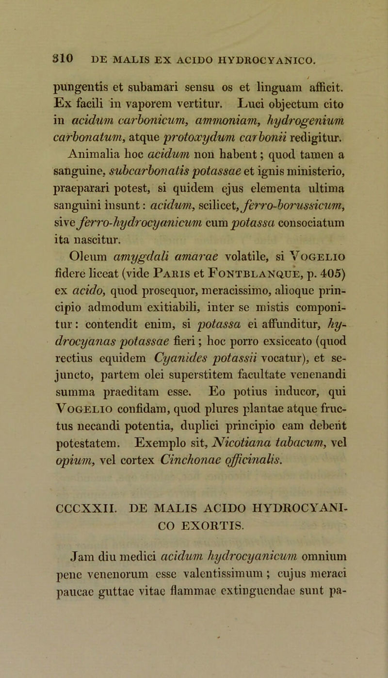 i pungentis et subamari sensu os et linguam afficit. Ex facili in vaporem vertitur. Luci objectum cito in acidum carbonicum, ammoniam, hydrogenium carbonatum, atque protoxydum carbonii redigitur. Animalia hoc acidum non habent; quod tamen a sanguine, subcarbonatis potassae et ignis ministerio, praeparari potest, si quidem ejus elementa ultima sanguini insunt: acidum, scilicet, ferro-borussicum, sive Jb'ro-hydrocya7iicum cum potassa consociatum ita nascitur. Oleum amygdali amarae volatile, si Vogelio fidere liceat (vide Paris et Fontblanque, p. 405) ex acido, quod prosequor, meracissimo, alioque prin- cipio admodum exitiabili, inter se mistis componi- tur : contendit enim, si potassa ei affunditur, liy- drocyanas potassae fieri; hoc porro exsiccato (quod rectius equidem Cyanides potassii vocatur), et se- juncto, partem olei superstitem facultate venenaudi summa praeditam esse. Eo potius inducor, qui Vogelio confidam, quod plures plantae atque fruc- tus necandi potentia, duplici principio eam debeiit potestatem. Exemplo sit, Nicotiana tabacum, vel opium, vel cortex Cinchonae officinalis. CCCXXII. DE MALIS ACIDO HYDROCYANI- CO EXORTIS. Jam diu medici acidum hydrocyanicum omnium pene venenorum esse valentissimum ; cujus meraci paucae guttae vitae flammae extinguendae sunt pa-