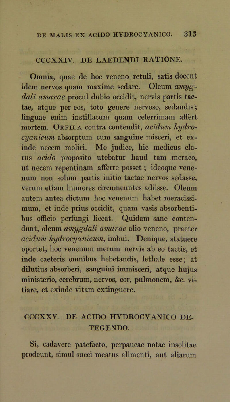 CCCXXIV. DE LAEDENDI RATIONE. Omnia, quae de hoc veneno retuli, satis docent idem nervos quam maxime sedare. Oleum amyg- dali amarae procul dubio occidit, nervis partis tac- tae, atque per eos, toto genere nervoso, sedandis; linguae enim instillatum quam celerrimam affert mortem. Orfila contra contendit, acidum hydro- cyanicum absorptum cum sanguine misceri, et ex- inde necem moliri. Me judice, hic medicus cla- rus acido proposito utebatur haud tam meraco, ut necem repentinam afferre posset; ideoque vene- num non solum partis initio tactae nervos sedasse, verum etiam humores circumeuntes adiisse. Oleum autem antea dictum hoc venenum habet meracissi- mum, et inde prius occidit, quam vasis absorbenti- bus officio perfungi liceat. Quidam sane conten- dunt, oleum amygdali amarae alio veneno, praeter acidum hydrocyanicum, imbui. Denique, statuere oportet, hoc venenum merum nervis ab eo tactis, et inde caeteris omnibus hebetandis, lethale esse; at dilutius absorberi, sanguini immisceri, atque hujus ministerio, cerebrum, nervos, cor, pulmonem, &c. vi- tiare, et exinde vitam extinguere. CCCXXV. DE ACIDO HYDROCYANICO DE- TEGENDO. Si, cadavere patefacto, perpaucae notae insolitae prodeunt, simul succi meatus alimenti, aut aliarum