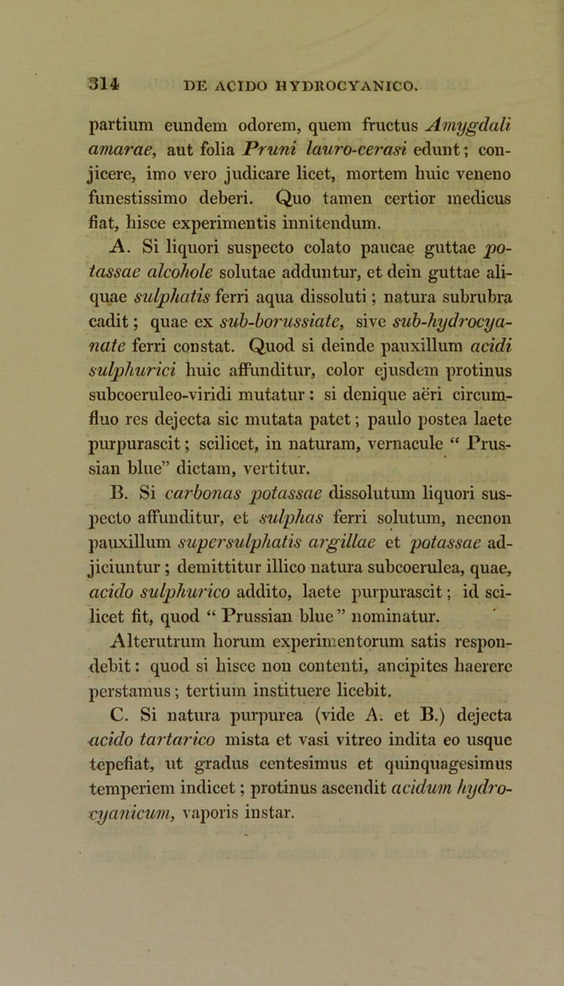 partium eundem odorem, quem fructus Amygdali amarae, aut folia Pruni lauro-cerasi edunt; con- jicere, imo vero judicare licet, mortem huic veneno funestissimo deberi. Quo tamen certior medicus fiat, hisce experimentis innitendum. A. Si liquori suspecto colato paucae guttae po- tassae alcohole solutae adduntur, et dein guttae ali- quae sulphatis ferri aqua dissoluti; natura subrubra cadit; quae ex sub-borussiate, sive sub-liydrocya- nate ferri constat. Quod si deinde pauxillum acidi sulphurici huic affunditur, color ejusdem protinus subcoeruleo-viridi mutatur: si denique aeri circum- fluo res dejecta sic mutata patet; paulo postea laete purpurascit; scilicet, in naturam, vernacule “ Prus- sian blue” dictam, vertitur. B. Si carbonas potassae dissolutum liquori sus- pecto affunditur, et sulphas ferri solutum, necnon pauxillum super sulphatis argillae et potassae ad- jiciuntur ; demittitur illico natura subcoerulea, quae, acido sulphurico addito, laete purpurascit; id sci- licet fit, quod “ Prussian blue ” nominatur. Alterutrum horum experimentorum satis respon- debit : quod si hisce non contenti, ancipites haerere perstamus; tertium instituere licebit. C. Si natura purpurea (vide A. et B.) dejecta ucido tartarico mista et vasi vitreo indita eo usque tepefiat, ut gradus centesimus et quinquagesimus temperiem indicet; protinus ascendit acidum hydro- vyanicum, vaporis instar.