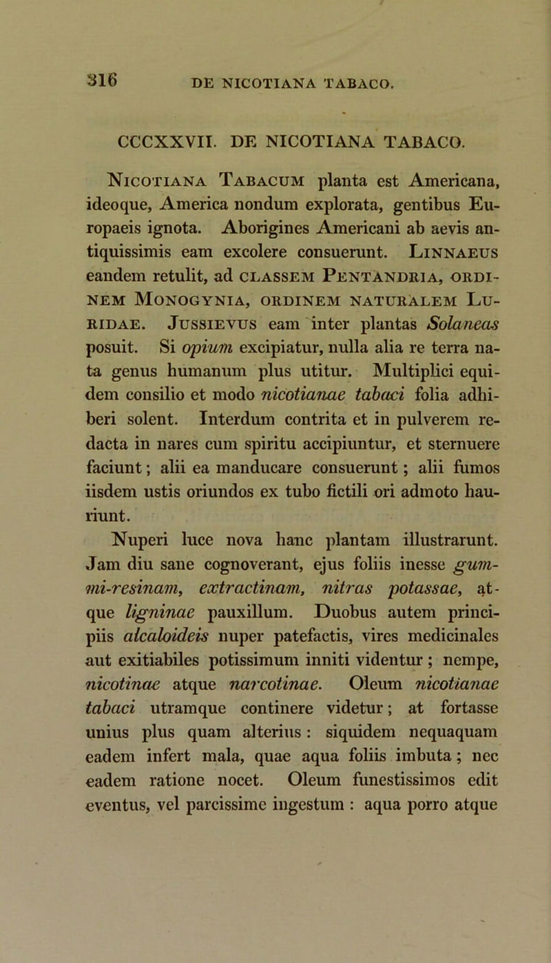 CCCXXVII. DE NICOTIANA TABACO. Nicotiana Tabacum planta est Americana, ideoque, America nondum explorata, gentibus Eu- ropaeis ignota. Aborigines Americani ab aevis an- tiquissimis eam excolere consuerunt. Linnaeus eandem retulit, ad classem Pentandria, ordi- nem Monogynia, ordinem naturalem Lu- ridae. Jussievus eam inter plantas Sola neas posuit. Si opium excipiatur, nulla alia re terra na- ta genus humanum plus utitur. Multiplici equi- dem consilio et modo nicotianae tabaci folia adhi- beri solent. Interdum contrita et in pulverem re- dacta in nares cum spiritu accipiuntur, et sternuere faciunt; alii ea manducare consuerunt; alii fumos iisdem ustis oriundos ex tubo fictili ori admoto hau- riunt. Nuperi luce nova hanc plantam illustrarunt. Jam diu sane cognoverant, ejus foliis inesse gum- mi-resinam, eoctractinam, nitras potassae, at- que ligninae pauxillum. Duobus autem princi- piis alcaloideis nuper patefactis, vires medicinales aut exitiabiles potissimum inniti videntur ; nempe, nicotinae atque narcotinae. Oleum nicotianae tabaci utramque continere videtur; at fortasse unius plus quam alterius: siquidem nequaquam eadem infert mala, quae aqua foliis imbuta; nec eadem ratione nocet. Oleum funestissimos edit eventus, vel parcissime ingestum : aqua porro atque