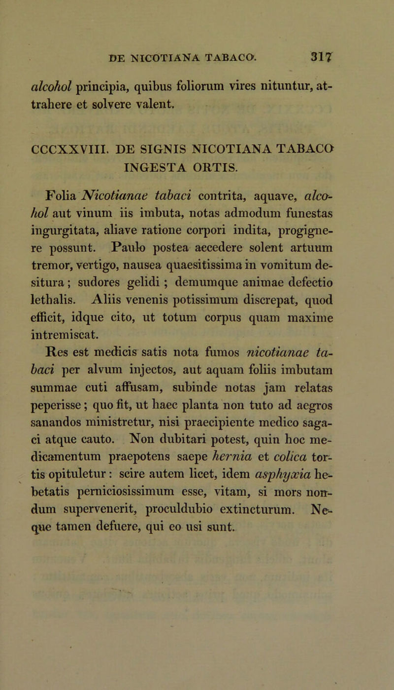 alcohol principia, quibus foliorum vires nituntur, at trahere et solvere valent. CCCXXVIII. DE SIGNIS NICOTIANA TABACO INGESTA ORTIS. Folia Nicotianae tabaci contrita, aquave, alco- hol aut vinum iis imbuta, notas admodum funestas ingurgitata, aliave ratione corpori indita, progigne- re possunt. Paulo postea accedere solent artuum tremor, vertigo, nausea quaesitissima in vomitum de- situra ; sudores gelidi; demumque animae defectio lethalis. Aliis venenis potissimum discrepat, quod efficit, idque cito, ut totum corpus quam maxime intremiscat. Res est medicis satis nota fumos nicotianae ta- baci per alvum injectos, aut aquam foliis imbutam summae cuti affusam, subinde notas jam relatas peperisse; quo fit, ut haec planta non tuto ad aegros sanandos ministretur, nisi praecipiente medico saga- ci atque cauto. Non dubitari potest, quin hoc me- dicamentum praepotens saepe hernia et colica tor- tis opituletur: scire autem licet, idem asphyxia he- betatis perniciosissimum esse, vitam, si mors non- dum supervenerit, proculdubio ex tincturum. Ne- que tamen defuere, qui eo usi sunt.