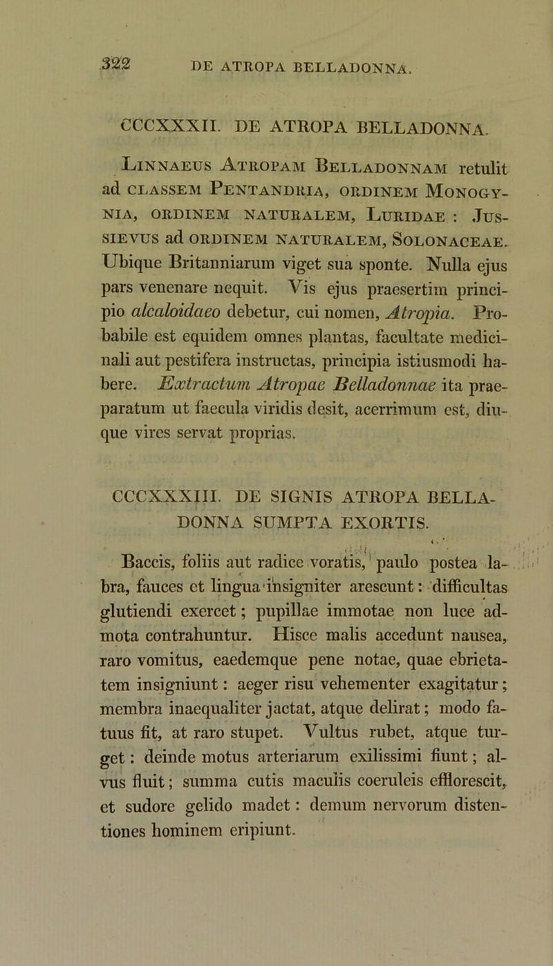 CCCXXXII. DE ATROPA BELLADONNA. Linnaeus Atropam Belladonnam retulit ad classem Pentandria, ordinem Monogy- nia, ordinem naturalem, Luridae : Jus- sieyus ad ordinem naturalem, Solonaceae. Ubique Britanniarum viget sua sponte. Nulla ejus pars venenare nequit. Vis ejus praesertim princi- pio alcaloidaeo debetur, cui nomen, A tropi a. Pro- babile est equidem omnes plantas, facultate medici- nali aut pestifera instructas, principia istiusmodi ha- bere. Extractum Atropae Bdladonnac ita prae- paratum ut faecula viridis desit, acerrimum est, diu- que vires servat proprias. CCCXXXIII. DE SIGNIS ATROPA BELLA- DONNA SUMPTA EXORTIS. < . Baccis, foliis aut radice voratis,' paulo postea la- bra, fauces et lingua insigniter arescunt: difficultas glutiendi exercet; pupillae immotae non luce ad- mota contrahuntur. Hisce malis accedunt nausea, raro vomitus, eaedemque pene notae, quae ebrieta- tem insigniunt: aeger risu vehementer exagitatur; membra inaequaliter jactat, atque delirat; modo fa- tuus fit, at raro stupet. Vultus rubet, atque tur- get : deinde motus arteriarum exilissimi fiunt; al- vus fluit; summa cutis maculis coeruleis efflorescit, et sudore gelido madet: demum nervorum disten- tiones hominem eripiunt.