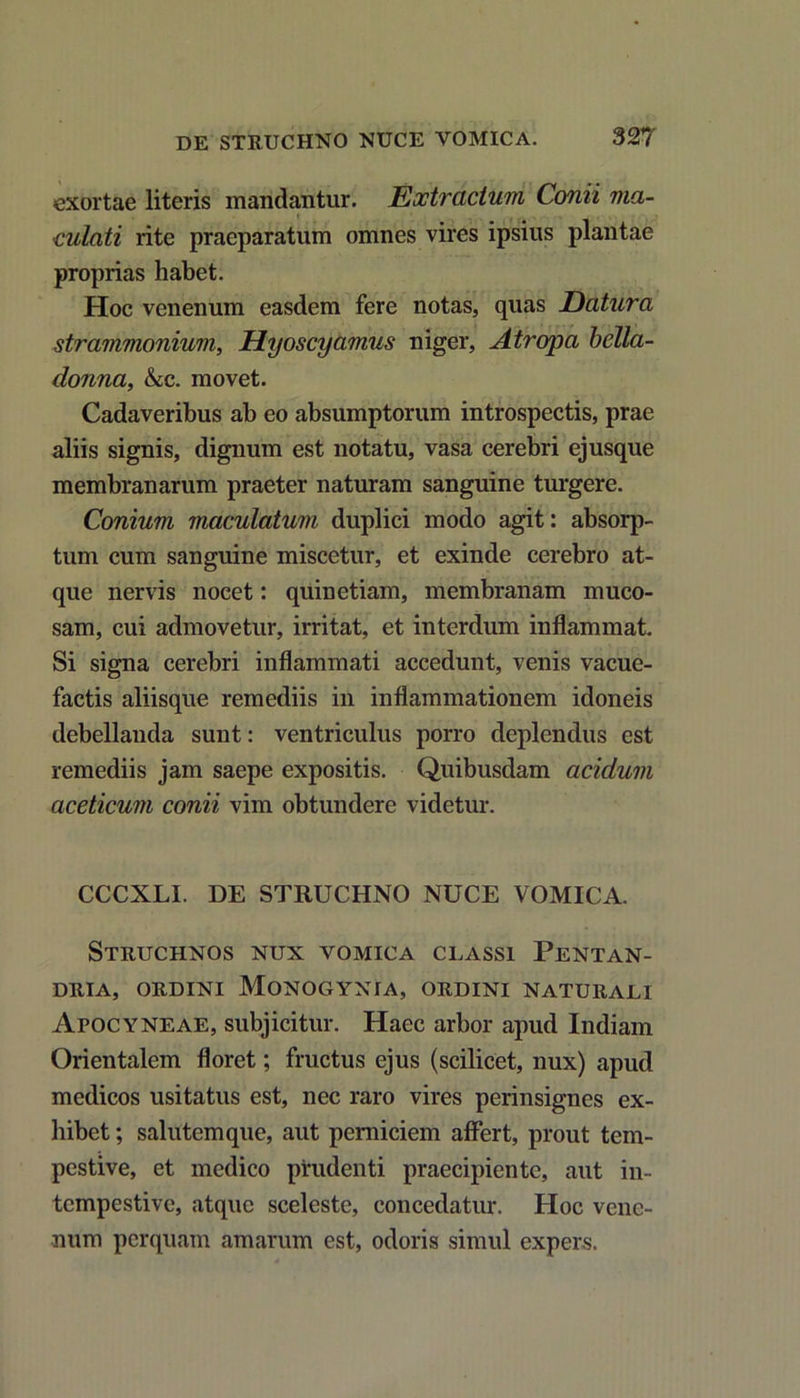 exortae literis mandantur. Eoctracium Conii ma- culati rite praeparatum omnes vires ipsius plantae proprias habet. Hoc venenum easdem fere notas, quas Datura strammonium, Hyoscyamus niger, Atropa bella- donna, &c. movet. Cadaveribus ab eo absumptorum introspectis, prae aliis signis, dignum est notatu, vasa cerebri ejusque membranarum praeter naturam sanguine turgere. Conium maculatum duplici modo agit: absorp- tum cum sanguine miscetur, et exinde cerebro at- que nervis nocet: quinetiam, membranam muco- sam, cui admovetur, irritat, et interdum inflammat. Si signa cerebri inflammati accedunt, venis vacue- factis aliisque remediis in inflammationem idoneis debellanda sunt: ventriculus porro deplendus est remediis jam saepe expositis. Quibusdam acidum aceticum conii vim obtundere videtur. CCCXLI. DE STRUCHNO NUCE VOMICA. Struchnos nux vomica classi Pentan- DRIA, ORDINI MONOGYNIA, ORDINI NATURALI Apocyneae, subjicitur. Haec arbor apud Indiam Orientalem floret; fructus ejus (scilicet, nux) apud medicos usitatus est, nec raro vires perinsignes ex- hibet ; salutemque, aut perniciem affert, prout tem- pestive, et medico prudenti praecipiente, aut in- tempestive, atque sceleste, concedatur. Hoc vene- num perquam amarum est, odoris simul expers.