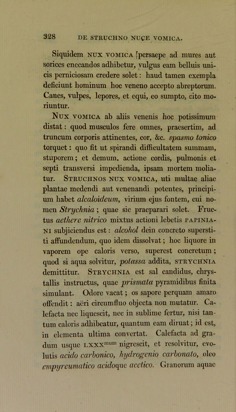 Siquidem nux vomica [persaepe ad mures aut sorices enecandos adhibetur, vulgus eam belluis uni- cis perniciosam credere solet: haud tamen exempla deficiunt hominum hoc veneno accepto abreptorum. Canes, vulpes, lepores, et equi, eo sumpto, cito mo- riuntur. Nux vomica ab aliis venenis hoc potissimum distat: quod musculos fere omnes, praesertim, ad truncum corporis attinentes, cor, &c. spasmo tonico torquet: quo fit ut spirandi difficultatem summam, stuporem; et demum, actione cordis, pulmonis et septi transversi impedienda, ipsam mortem molia- tur. Struchnos nux vomica, uti multae aliae plantae medendi aut venenandi potentes, principi- um habet alcaloideum, virium ejus fontem, cui no- men Strychnia; quae sic praeparari solet. Fruc- tus aethere nitrico mixtus actioni lebetis Papinia- ni subjiciendus est: alcohol dein concreto supersti- ti affundendum, quo idem dissolvat; hoc liquore in vaporem ope caloris verso, superest concretum; quod si aqua solvitur, poiassa addita, strychnia demittitur. Strychnia est sal candidus, chrys- tallis instructus, quae prismata pyramidibus finita simulant. Odore vacat; os sapore perquam amaro offendit: aeri circumfluo objecta non mutatur. Ca- lefacta nec liquescit, nec in sublime fertur, nisi tan- tum caloris adhibeatur, quantum eam diruat; id est, in elementa ultima convertat. Calefacta ad gra- dum usque Lxxxmum nigrescit, et resolvitur, evo- lutis acido carbonico, hydrogenio carbonato, oleo empyreumatico acidoqnc acctico. Granorum aquae