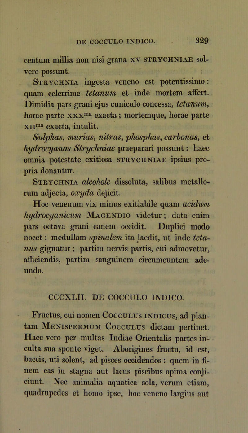 centum millia non nisi grana xv strychniae sol- vere possunt. Strychnia ingesta veneno est potentissimo: quam celerrime tetanum et inde mortem affert. Dimidia pars grani ejus cuniculo concessa, tetanum, horae parte xxxma exacta; mortemque, horae parte xnma exacta, intulit. Sidphas, murias, nitras, phosphas, carbonas, et hydrocyanas Strychniae praeparari possunt: haec omnia potestate exitiosa strychniae ipsius pro- pria donantur. Strychnia alcohole dissoluta, salibus metallo- rum adjecta, oocyda dejicit. Hoc venenum vix minus exitiabile quam acidum hydrocyanicum Magendio videtur; data enim pars octava grani canem occidit. Duplici modo nocet: medullam spinalem ita laedit, ut inde teta- nus gignatur ; partim nervis partis, cui admovetur, afficiendis, partim sanguinem circumeuntem ade- undo. CCCXLII. DE COCCULO INDICO. Fructus, cui nomen Cocculus indicus, ad plan- tam Menispermum Cocculus dictam pertinet. Haec vero per multas Indiae Orientalis partes in- culta sua sponte viget. Aborigines fructu, id est, baccis, uti solent, ad pisces occidendos : quem in fi- nem eas in stagna aut lacus piscibus opima conji- ciunt. Nec animalia aquatica sola, verum etiam, quadrupedes et homo ipse, hoc veneno largius aut