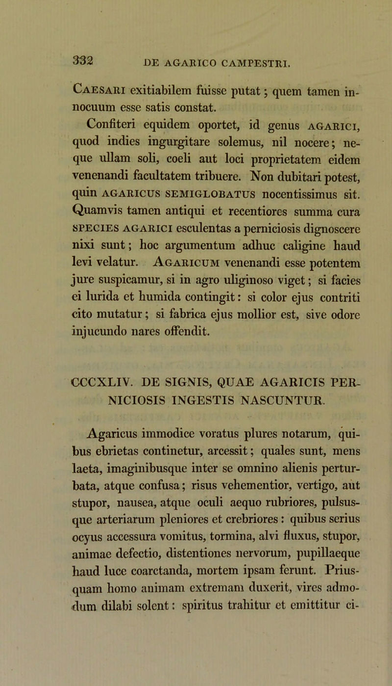 Caesari exitiabilem fuisse putat; quem tamen in- nocuum esse satis constat. Confiteri equidem oportet, id genus agarici, quod indies ingurgitare solemus, nil nocere; ne- que ullam soli, coeli aut loci proprietatem eidem venenandi facultatem tribuere. Non dubitari potest, quin agaricus semiglobatus nocentissimus sit. Quamvis tamen antiqui et recentiores summa cura species agarici esculentas a perniciosis dignoscere nixi sunt; hoc argumentum adhuc caligine haud levi velatur. Agaricum venenandi esse potentem jure suspicamur, si in agro uliginoso viget; si facies ei lurida et humida contingit: si color ejus contriti cito mutatur; si fabrica ejus mollior est, sive odore injucundo nares offendit. CCCXLIV. DE SIGNIS, QUAE AGARICIS PER- NICIOSIS INGESTIS NASCUNTUR. Agaricus immodice voratus plures notarum, qui- bus ebrietas continetur, arcessit; quales sunt, mens laeta, imaginibusque inter se omnino alienis pertur- bata, atque confusa; risus vehem entior, vertigo, aut stupor, nausea, atque oculi aequo rubriores, pulsus- que arteriarum pleniores et crebriores: quibus serius ocyus accessura vomitus, tormina, alvi fluxus, stupor, animae defectio, distentiones nervorum, pupillaeque haud luce coarctanda, mortem ipsam ferunt. Prius- quam homo animam extremam duxerit, vires admo- dum dilabi solent: spiritus trahitur et emittitur ci-
