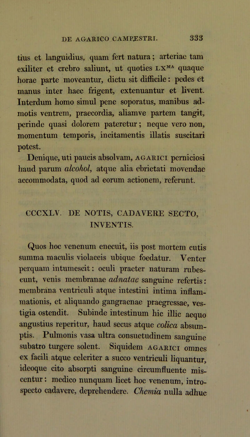 tius et languidius, quam fert natura; arteriae tam exiliter et crebro saliunt, ut quoties lxma quaque horae parte moveantur, dictu sit difficile: pedes et manus inter haec frigent, extenuantur et livent. Interdum homo simul pene soporatus, manibus ad- motis ventrem, praecordia, aliamve partem tangit, perinde quasi dolorem pateretur; neque vero non, momentum temporis, incitamentis illatis suscitari potest. Denique, uti paucis absolvam, agarici perniciosi haud parum alcohol, atque alia ebrietati movendae accommodata, quod ad eorum actionem, referunt. CCCXLV. DE NOTIS, CADAVERE SECTO, INVENTIS. Quos hoc venenum enecuit, iis post mortem cutis summa maculis violaceis ubique foedatur. Venter perquam intumescit: oculi praeter naturam rubes- cunt, venis membranae adnatae sanguine refertis: membrana ventriculi atque intestini intima inflam- mationis, et aliquando gangraenae praegressae, ves- tigia ostendit. Subinde intestinum hic illic aequo angustius reperitur, haud secus atque colica absum- ptis. Pulmonis vasa ultra consuetudinem sanguine subatro turgere solent. Siquidem agarici omnes ex facili atque celeriter a succo ventriculi liquantur, ideoque cito absorpti sanguine circumfluente mis- centur : medico nunquam licet hoc venenum, intro- specto cadavere, deprehendere. Chemia nulla adhuc