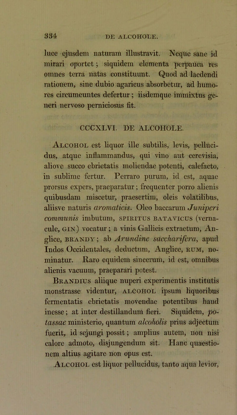 luce ejusdem naturam illustravit. Neque sane id mirari oportet; siquidem elementa perpauca res omnes terra natas constituunt. Quod ad laedendi rationem, sine dubio agaricus absorbetur, ad humo- res circumeuntes defertur; iisdemque immixtus ge- neri nervoso perniciosus fit. CCCXLVI. DE ALCOHOLE. Alcohol est liquor ille subtilis, levis, pelluci- dus, atque inflammandus, qui vino aut cerevisia, aliove succo ebrietatis moliendae potenti, calefacto, in sublime fertur. Perraro purum, id est, aquae prorsus expers, praeparatur; frequenter porro alienis quibusdam miscetur, praesertim, oleis volatilibus, aliisve naturis aromaticis. Oleo baccarum Juniperi communis imbutum, spiritus batavicus (verna- cule, GiN) vocatur; a vinis Gallicis extractum, An- glice, brandy ; ab Arundine saccharifera, apud Indos Occidentales, deductum, Anglice, rum, no- minatur. Raro equidem sincerum, id est, omnibus alienis vacuum, praeparari potest. Brandius aliique nuperi experimentis institutis monstrasse videntur, alcohol ipsum liquoribus fermentatis ebrietatis movendae potentibus haud inesse; at inter destillandum fieri. Siquidem, po- tassae ministerio, quantum alcoholis prius adjectum fuerit, id sejungi possit; amplius autem, non nisi calore admoto, disjungendum sit. Hanc quaestio- nem altius agitare non opus est. Alcohol est liquor pellucidus, tanto aqua levior,