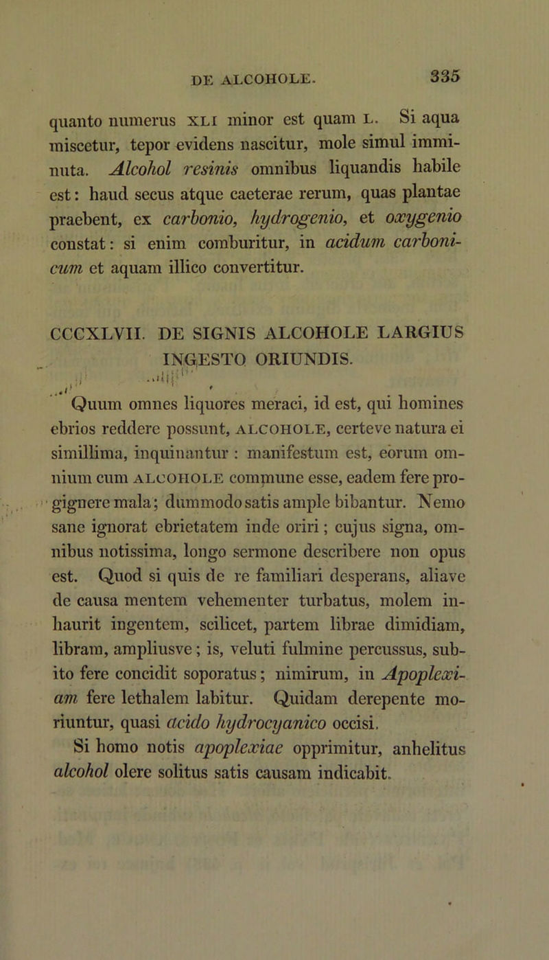 quanto numerus xli minor est quam l. Si aqua miscetur, tepor evidens nascitur, mole simul immi- nuta. Alcohol resinis omnibus liquandis habile est: haud secus atque caeterae rerum, quas plantae praebent, ex carhonio, hydrogenio, et oxygenio constat: si enim comburitur, in acidum carboni- cum et aquam illico convertitur. CCCXLVII. DE SIGNIS ALCOHOLE LARGIUS INGESTO ORIUNDIS. V . Quum omnes liquores meraci, id est, qui homines ebrios reddere possunt, alcohole, certeve natura ei simillima, inquinantur : manifestum est, eorum om- nium cum alcohole commune esse, eadem fere pro- gignere mala; dummodo satis ample bibantur. Nemo sane ignorat ebrietatem inde oriri; cujus signa, om- nibus notissima, longo sermone describere non opus est. Quod si quis de re familiari desperans, aliave de causa mentem vehementer turbatus, molem in- liaurit ingentem, scilicet, partem librae dimidiam, libram, ampliusve; is, veluti fulmine percussus, sub- ito fere concidit soporatus; nimirum, in Apoplexi- am fere lethalem labitur. Quidam derepente mo- riuntur, quasi acido liydrocyanico occisi. Si homo notis apoplexiae opprimitur, anhelitus alcohol olere solitus satis causam indicabit.