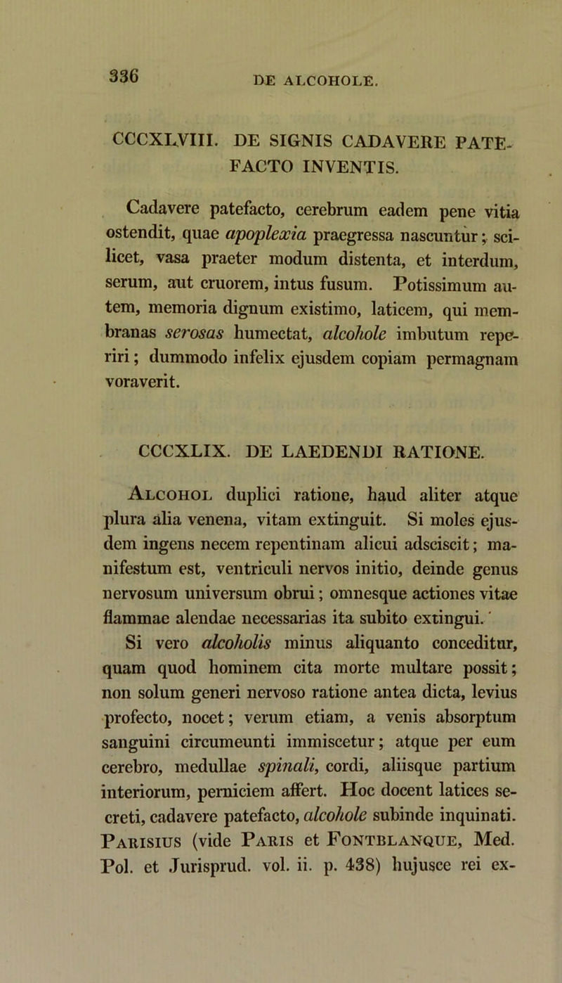 CCCXL.VIII. DE SIGNIS CADAVERE PATE- FACTO INVENTIS. Cadavere patefacto, cerebrum eadem pene vitia ostendit, quae apoplexia praegressa nascuntur; sci- licet, vasa praeter modum distenta, et interdum, serum, aut cruorem, intus fusum. Potissimum au- tem, memoria dignum existimo, laticem, qui mem- branas serosas humectat, alcohole imbutum repe- riri; dummodo infelix ejusdem copiam permagnam voraverit. CCCXLIX. DE LAEDENDI RATIONE. Alcohol duplici ratione, haud aliter atque plura alia venena, vitam extinguit. Si moles ejus- dem ingens necem repentinam alicui adsciscit; ma- nifestum est, ventriculi nervos initio, deinde genus nervosum universum obrui; omnesque actiones vitae flammae alendae necessarias ita subito extingui.' Si vero alcoholis minus aliquanto conceditur, quam quod hominem cita morte multare possit; non solum generi nervoso ratione antea dicta, levius profecto, nocet; verum etiam, a venis absorptum sanguini circumeunti immiscetur; atque per eum cerebro, medullae spinali, cordi, aliisque partium interiorum, perniciem affert. Hoc docent latices se- creti, cadavere patefacto, alcohole subinde inquinati. Paiiisius (vide Pauis et Fontblanque, Med. Pol. et Jurisprud. vol. ii. p. 438) hujusce rei ex-