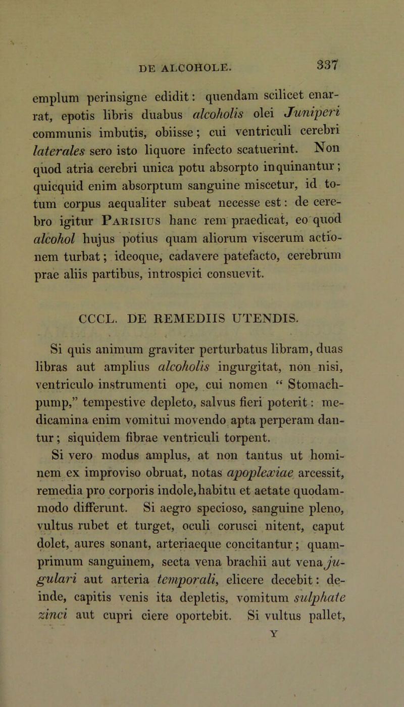 emplum perinsigne edidit: qnendam scilicet enar- rat, epotis libris duabus alcoholis olei Juniperi communis imbutis, obiisse; cui ventriculi cerebri laterales sero isto liquore infecto scatuerint. Non quod atria cerebri unica potu absorpto inquinantur; quicquid enim absorptum sanguine miscetur, id to- tum corpus aequaliter subeat necesse est: de cere- bro igitur Parisius hanc rem praedicat, eo quod alcohol hujus potius quam aliorum viscerum actio- nem turbat; ideoque, cadavere patefacto, cerebrum prae aliis partibus, introspici consuevit. CCCL. DE REMEDIIS UTENDIS. Si quis animum graviter perturbatus libram, duas libras aut amplius alcoholis ingurgitat, non nisi, ventriculo instrumenti ope, cui nomen “ Stomach- pump,” tempestive depleto, salvus fieri poterit: me- dicamina enim vomitui movendo apta perperam dan- tur ; siquidem fibrae ventriculi torpent. Si vero modus amplus, at non tantus ut homi- nem ex improviso obruat, notas apoplexiae arcessit, remedia pro corporis indole,habitu et aetate quodam- modo differunt. Si aegro specioso, sanguine pleno, vultus rubet et turget, oculi corusci nitent, caput dolet, aures sonant, arteriaeque concitantur; quam- primum sanguinem, secta vena brachii aut \ena ju- gulari aut arteria temporali, elicere decebit: de- inde, capitis venis ita depletis, vomitum sulphate zinci aut cupri ciere oportebit. Si vultus pallet, Y