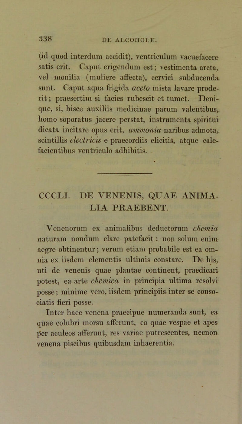 (id quod interdum accidit), ventriculum vacuefacere satis erit. Caput erigendum est; vestimenta arcta, vel monilia (muliere affecta), cervici subducenda sunt. Caput aqua frigida aceto mista lavare prode- rit ; praesertim si facies rubescit et tumet. Deni- que, si, hisce auxiliis medicinae parum valentibus,, homo soporatus jacere perstat, instrumenta spiritui dicata incitare opus erit, ammonia naribus admota,, scintillis electricis e praecordiis elicitis, atque cale- facientibus ventriculo adhibitis. CCCLI. DE VENENIS, QUAE ANIMA- LIA PRAEBENT. Venenorum ex animalibus deductorum chemia naturam nondum clare patefacit : non solum enim aegre obtinentur; verum etiam probabile est ea om- nia ex iisdem elementis ultimis constare. De his, uti de venenis quae plantae continent, praedicari potest, ea arte chemica in principia ultima resolvi posse; minime vero, iisdem principiis inter se conso- ciatis fieri posse. Inter haec venena praecipue numeranda sunt, ea quae colubri morsu afferunt, ea quae vespae et apes per aculeos afferunt, res variae putrescentes, necnon venena piscibus quibusdam inhaerentia.