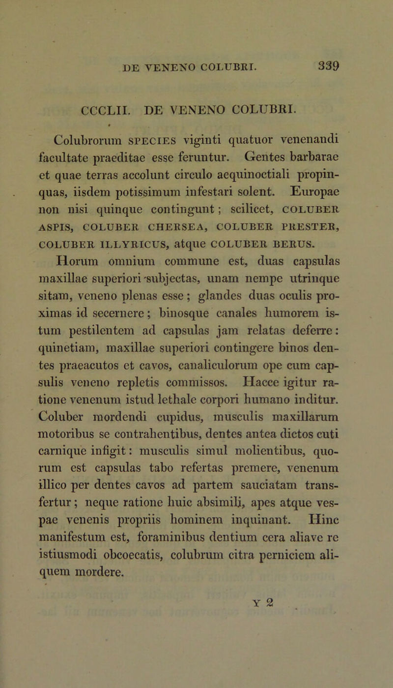 CCCLII. DE VENENO COLUBRI. ♦ Colubrorum species viginti quatuor venenandi facultate praeditae esse feruntur. Gentes barbarae et quae terras accolunt circulo aequinoctiali propin- quas, iisdem potissimum infestari solent. Europae non nisi quinque contingunt; scilicet, coluber ASPIS, COLUBER CHERSEA, COLUBER PRESTER, COLUBER ILLYRICUS, atque COLUBER BERUS. Horum omnium commune est, duas capsulas maxillae superiori-subjectas, unam nempe utrinque sitam, veneno plenas esse ; glandes duas oculis pro- ximas id secernere; binosque canales humorem is- tum pestilentem ad capsulas jam relatas deferre: quinetiam, maxillae superiori contingere binos den- tes praeacutos et cavos, canaliculorum ope cum cap- sulis veneno repletis commissos. Hacce igitur ra- tione venenum istud lethale corpori liumano inditur. Coluber mordendi cupidus, musculis maxillarum motoribus se contrahentibus, dentes antea dictos cuti carnique infigit: musculis simul molientibus, quo- rum est capsulas tabo refertas premere, venenum illico per dentes cavos ad partem sauciatam trans- fertur ; neque ratione huic absimili, apes atque ves- pae venenis propriis hominem inquinant. Hinc manifestum est, foraminibus dentium cera aliave re istiusmodi obcoecatis, colubrum citra perniciem ali- quem mordere.